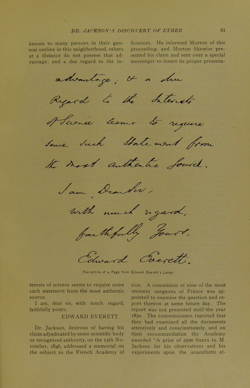known to many persons in their gen- eral outline in this neighborhood, others at a distance do not possess that ad- vantage: and a due regard to the in- Sciences. He informed Morton of this proceeding, and Morton likewise pre- sented his claim and sent over a special messenger to insure its proper presenta- 6^ Fac-simile of a Page from Edwarri Everett's Letter terests of science seems to require some such statement from the most authentic source. I am, dear sir, with much regard, faithfully yours, EDWARD EVERETT. Dr. Jackson, desirous of having his claim adjudicated by some scientific body or recognized authority, on the 13th No- vember, 1846, addressed a memorial on the subject to the French Academy of tion. A commision of nine of the most eminent surgeons of France was ap- pointed to examine the question and re- port thereon at some future day. The report was not presented until the year 1850. The commissioners reported that they had examined all the documents attentively and conscientiously, and on their recommendation the Academy awarded A prize of 2500 francs to M. Jackson for his observations and his experiments upon the anaesthetic ef-