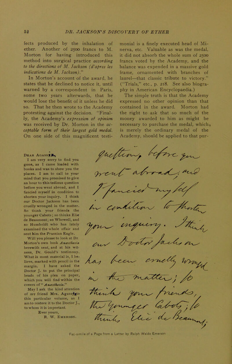 fects produced by the inhalation of ether. Another of 2500 francs to M. Morton for having introduced this method into surgical practice according to the directions of M. Jackson (d'apres les indications de M. Jackson). In Morton's account of the award, he states that he declined to notice it, until warned by a correspondent in Paris, some two years afterwards, that he would lose the benefit of it unless he did so. That he then wrote to the Academy protesting against the decision. Final- ly, the Academy's expression of opinion was received by Dr. Morton in the ac- ceptable form of their largest gold medal. On one side of this magnificent testi- monial is a finely executed head of Mi- nerva, etc. Valuable as was the medal, it did not absorb the whole sum of 2500 francs voted by the Academy, and the balance was expended in a massive gold frame, ornamented with branches of laurel—that classic tribute to victory. (Trials, etc., p. 218. See also biogra- phy in American Encyclopaedia.) The simple truth is that the Academy expressed no other opinion than that contained in the award. Morton had the right to ask that so much of the money awarded to him as might be necessary to purchase the medal, which 1 is merely the ordinary medal of the Academy, should be applied to that pur- DeAR ACASSt^Ki) I am very sorry to find you gone, as I came loaded with books and was to show you the places. I am to call to your mind that you promised to gfive an hour to this tedious question before you went abroad, and I fancied myself in condition to shorten your inquiry. 1 tliink our Doctor Jackson has been cruelly wronged in the matter. So think your friends the younger Cabots ; so thinks Elie de Beaumont; so Whewell, and so Humboldt who has lately examined the whole affair and sent him the Prussian Eagle. Will you please to look at Dr Morton's own book Anasihesia herewith sent, and at his wit- ness, Dr. Gould's testimony. What is most material is, I be- lieve, marked with pencil in the margin. I have asked the Doctor J. to put the principal heads of his plea on paper, which you will find within the covers of A ntBsthesia. May I ask the kind attention of my friend Mrs. Agass^jfo this particular volume, as I am to restore it to the Doctor J., to whom it is important. Ever yours, R. W. Emerson. ^^^4^ ^^^t^Cr?^^^^^^^ Fac-simile of a Page from a Letter by Ralph Waldo Emerson