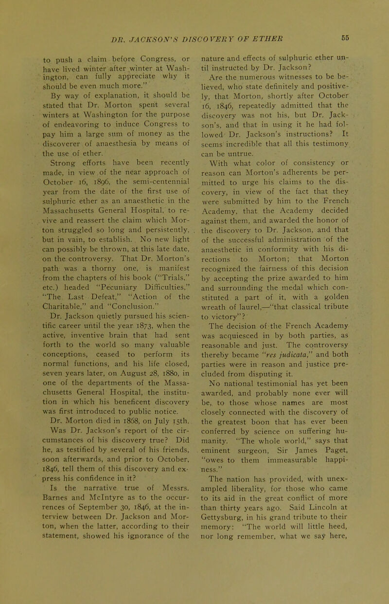 to push a claim before Congress, or have lived winter after winter at Wash- ington, can fully appreciate why it should be even much more. By way of explanation, it should be stated that Dr. Morton spent several winters at Washington for the purpose of endeavoring to induce Congress to pay him a large sum of money as the discoverer of anaesthesia by means of the use of ether. Strong efforts have been recently made, in view of the near approach of October i6, 1896, the semi-centennial year from the date of the first use of sulphuric ether as an anaesthetic in the Massachusetts General Hospital, to re- vive and reassert the claim which Mor- ton struggled so long and persistently, but in vain, to establish. No new light can possibly be thrown, at this late date, on the controversy. That Dr. Morton's path was a thorny one, is manifest from the chapters of his book (Trials, etc.) headed Pecuniary Difficulties, The Last Defeat, Action of the Charitable, and Conclusion. Dr. Jackson quietly pursued his scien- tific career until the year 1873, when the active, inventive brain that had sent forth to the world so many valuable conceptions, ceased to perform its normal functions, and his life closed, seven years later, on August 28, 1880, in one of the departments of the Massa- chusetts General Hospital, the institu- tion in which his beneficent discovery was first introduced to public notice. Dr. Morton died in 1868, on July 15th. Was Dr. Jackson's report of the cir- cumstances of his discovery true? Did he, as testified by several of his friends, soon afterwards, and prior to October, 1846, tell them of this discovery and ex- press his confidence in it? Is the narrative true of Messrs. Barnes and Mclntyre as to the occur- rences of September 30, 1846, at the in- terview between Dr. Jackson and Mor- ton, when the latter, according to their statement, showed his ignorance of the nature and effects of sulphuric ether un- til instructed by Dr. Jackson? Are the numerous witnesses to be be- lieved, who state definitely and positive- ly, that Morton, shortly after October 16, 1846, repeatedly admitted that the discoyery was not his, but Dr. Jack- son's, and that in using it he had fol- lowed' Dr. Jackson's instructions? It seems incredible that all this testimony can be untrue. With what color of consistency or reason can Morton's adherents be per- mitted to urge his claims to the dis- covery, in view of the fact that they were submitted by him to the French Academy, that the Academy decided against them, and awarded the honor of the discovery to Dr. Jackson, and that of the successful administration of the anaesthetic ill conformity with his di- rections to Morton; that Morton recognized the fairness of this decision by accepting the prize awarded to him and surrounding the medal which con- stituted a part of it, with a golden wreath of laurel,—that classical tribute to victory? The decision of the French Academy was acquiesced in by both parties, as reasonable and just. The controversy thereby became res judicata, and both parties were in reason and justice pre- cluded from disputing it. No national testimonial has yet been awarded, and probably none ever will be, to those whose names are most closely connected with the discovery of the greatest boon that has ever been conferred by science on suffering hu- manity. The whole world. says that eminent surgeon. Sir James Paget, owes to them immeasurable happi- ness. The nation has provided, with unex- ampled liberality, for those who came to its aid in the great conflict of more than thirty years ago. Said Lincoln at Gettysburg, in his grand tribute to their memory: The world will little heed, nor long remember, what we say here,