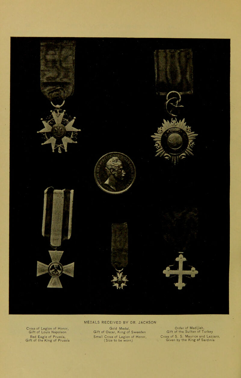 Cross of Legion of Honor, Gift of Louis Napoleon Red Eagle of Prussia, Gift of the King of Prussia MEDALS RECEIVED BY DR. JACKSON Gold Medal, Gift of Oscar, King of Sweeden Small Cross of Legion of Honor, (Size to be wornj Order of Medijieh, Gift of the Sultan of Turkey Cross of S. S. Maurice and Lazzaro, Given by the King of Sardinia