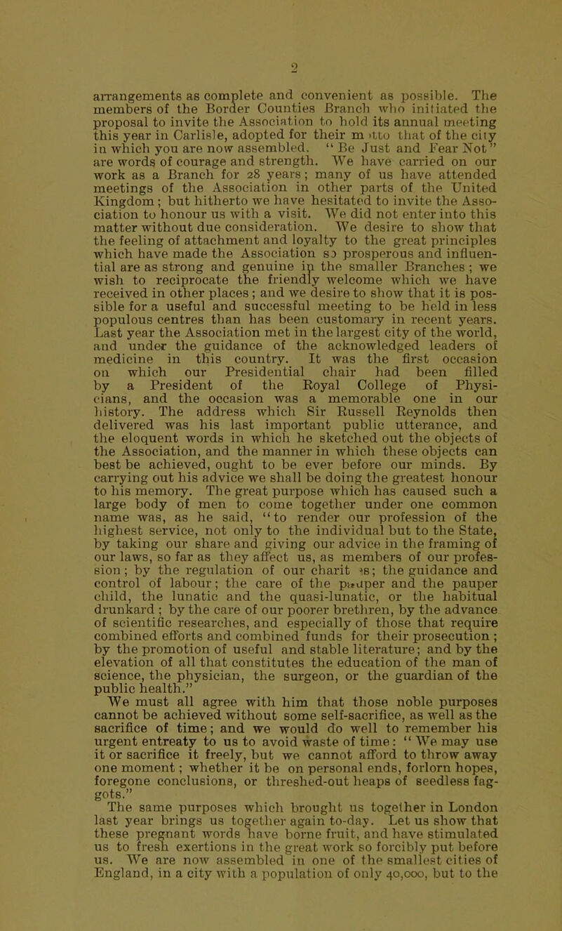 aiTangements as complete and convenient as possible. The members of the Border Counties Branch who initiated the proposal to invite the Association to hold its annual meeting this year in Carlisle, adopted for their m >iio lhat of the city in which you are now assembled.  Be Just and Fear Not are words of courage and strength. We have carried on our work as a Branch for 28 years; many of us have attended meetings of the Association in other parts of the United Kingdom ; but hitherto we have hesitated to invite the Asso- ciation to honour us with a visit. We did not enter into this matter without due consideration. We desire to show that the feeling of attachment and loyalty to the great principles which have made the Association S3 prosperous and influen- tial are as strong and genuine in the smaller Branches ; we wish to reciprocate the friendly welcome which we have received in other places ; and we desire to show that it is pos- sible for a useful and successful meeting to be held in less populous centres than has been customary in recent years. Last year the Association met in the largest city of the world, and under the guidance of the acknowledged leaders of medicine in this country. It was the first occasion on which our Presidential chair had been filled by a President of the Royal College of Physi- cians, and the occasion was a memorable one in our history. The address which Sir Russell Reynolds then delivered was his last important public utterance, and the eloquent woi-ds in which he sketched out the objects of the Association, and the manner in which these objects can best be achieved, ought to be ever before our minds. By carrying out his advice we shall be doing the greatest honour to his memoiy. The great purpose which has caused such a large body of men to come together under one common name was, as he said, to render our profession of the highest service, not only to the individual but to the State, by taking our shai-e and giving our advice in the framing of our laws, so far as they affect us, as members of our profes- sion ; by the regulation of our charit *s; tlie guidance and control of labour; the care of tlie p-^aper and the pauper child, tlie lunatic and the quasi-lunatic, or the habitual drunkard ; by the care of our poorer brethren, by the advance of scientific researches, and especially of those that require combined efforts and combined funds for their prosecution ; by the promotion of useful and stable literature; and by the elevation of all that constitutes the education of the man of science, the physician, the surgeon, or the guardian of the public health. We must all agree with him that those noble purposes cannot be achieved without some self-sacrifice, as well as the sacrifice of time; and we would do well to remember his urgent entreaty to us to avoid waste of time:  We may use it or sacrifice it freely, but we cannot afford to throw away one moment; whether it be on personal ends, forlorn hopes, foregone conclusions, or tlireshed-out heaps of seedless fag- gots. The same purposes which brought us together in London last year brings us together again to-day. Let us show that these pregnant words nave borne fruit, and have stimulated us to fresh exertions in the great work so forcibly put before us. We are now assembled in one of the smallest cities of England, in a city with a populatioia of only 40,000, but to the