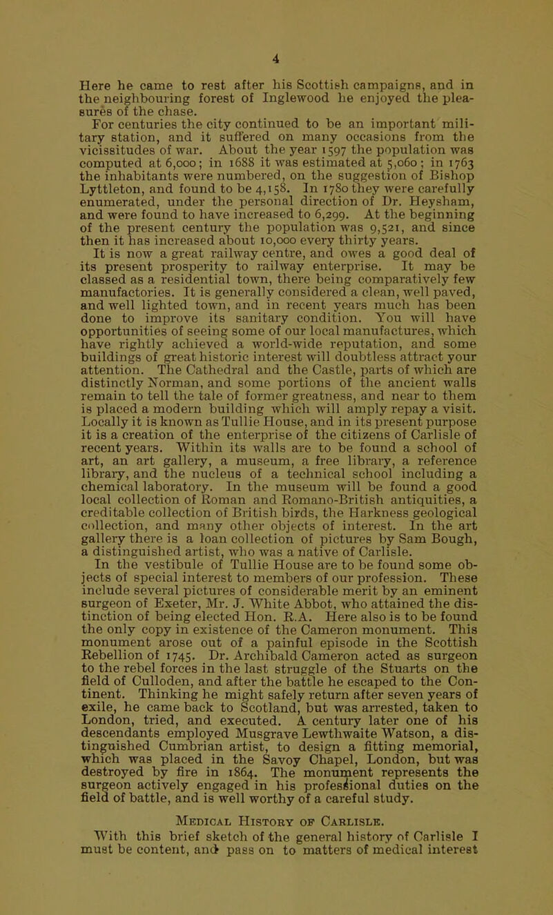 Here he came to rest after his Scottish campaigns, and in the neighbouring forest of Inglewood he enjoyed the plea- sures of the chase. For centuries the city continued to be an important mili- tary station, and it sufl'ered on many occasions from the vicissitudes of war. About the year 1597 the population was computed at 6,000; in 1688 it was estimated at 5,060 ; in 1763 the inhabitants were numbered, on the suggestion of Bishop Lyttleton, and found to be 4,158. In 1780 they were carefully enumerated, under the personal direction of Dr. Heysham, and were found to have increased to 6,299. At the beginning of the present century the population was 9,521, and since then it has increased about 10,000 every thirty years. It is now a great railway centre, and owes a good deal of its present pi-osperity to railway enterprise. It may be classed as a residential town, there being comparatively few manufactories. It is generally considered a clean, well paved, and well lighted town, and in recent years much has been done to improve its sanitary condition. You will have opportunities of seeing some of our local manufactures, which have rightly achieved a world-wide reputation, and some buildings of great historic interest will doubtless attract your attention. The Cathedral and the Castle, parts of which are distinctly Norman, and some portions of the ancient walls remain to tell the tale of former greatness, and near to them is placed a modern building which will amply repay a visit. Locally it is known as TuUie House, and in its present purpose it is a creation of the enterprise of the citizens of Carlisle of recent years. Within its walls are to be found a school of art, an art gallery, a museum, a free library, a reference libraiy, and the nucleus of a technical school including a chemical laboratory. In the museum will be found a good local collection of Roman and Eomano-British antiquities, a creditable collection of British birds, the Harkness geological collection, and many other objects of interest. In the art gallery there is a loan collection of pictures by Sam Bough, a distinguished artist, who was a native of Carlisle. In the vestibule of Tullie House are to be found some ob- jects of special interest to members of our profession. These include several pictures of considerable merit by an eminent Burgeon of Exeter, Mr. J. White Abbot, who attained the dis- tinction of being elected Hon. E.A. Here also is to be found the only copy in existence of the Cameron monument. This monument arose out of a painful episode in the Scottish Eebellion of 1745, Dr. Archibald Cameron acted as surgeon to the rebel forces in the last struggle of the Stuarts on the field of Culloden, and after the battle he escaped to the Con- tinent. Thinking he might safely return after seven years of exile, he came back to Scotland, but was arrested, taken to London, tried, and executed. A century later one of his descendants employed Musgrave Lewthwaite Watson, a dis- tinguished Cumbrian artist, to design a fitting memorial, which was placed in the Savoy Chapel, London, but was destroyed by fire in 1864. The momiraent represents the surgeon actively engaged in his professional duties on the field of battle, and is well worthy of a careful study. Medical History of Carlisle. With this brief sketch of the general history of Carlisle I must be content, and pass on to matters of medical interest