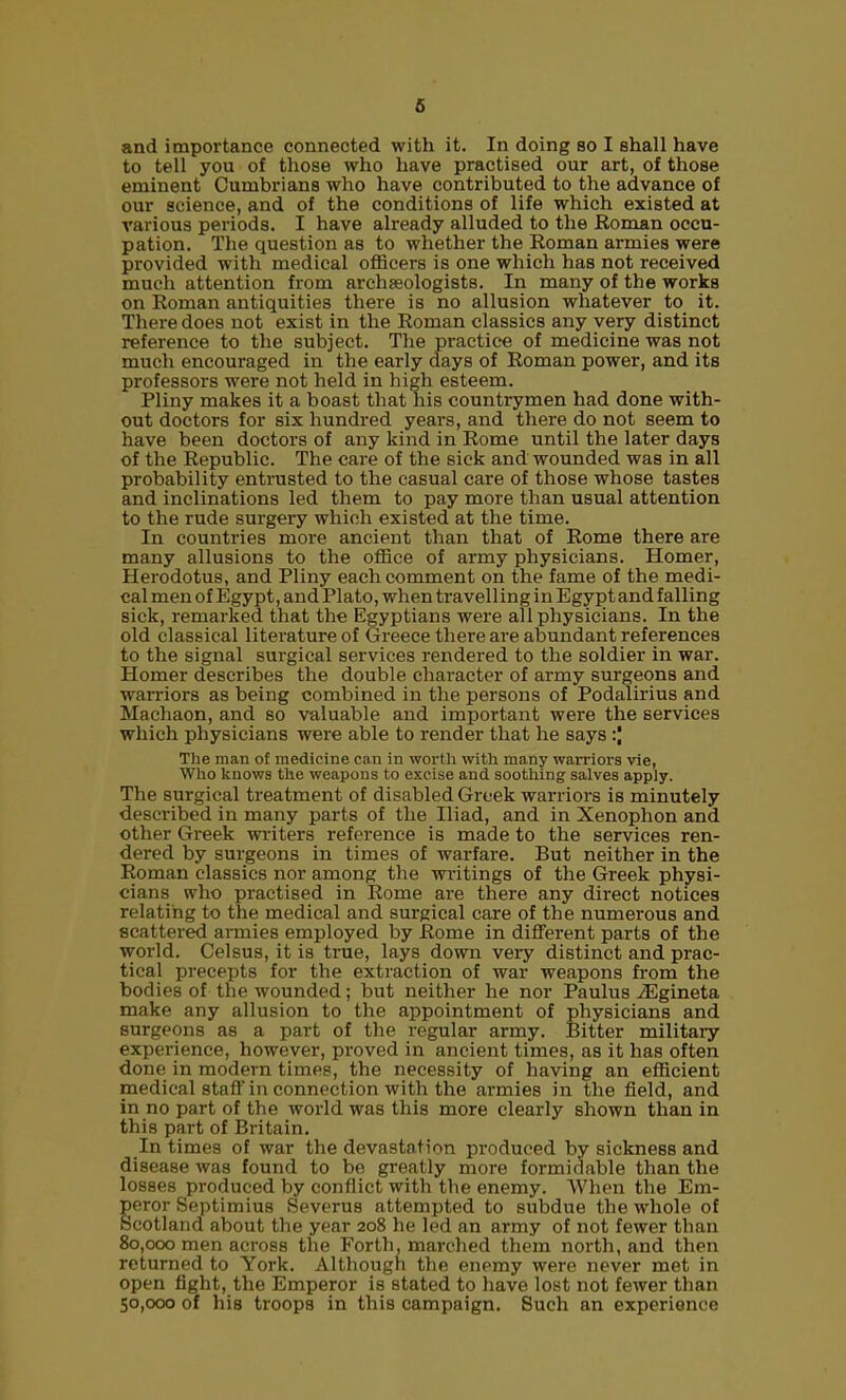 and importance connected with it. In doing so I shall have to tell you of those who have practised our art, of those eminent Cumbrians who have contributed to the advance of our science, and of the conditions of life which existed at various periods. I have already alluded to the Roman occu- pation. The question as to whether the Roman armies were provided with medical officers is one which has not received much attention from archaeologists. In many of the works on Roman antiquities there is no allusion whatever to it. There does not exist in the Roman classics any very distinct reference to the subject. The practice of medicine was not much encouraged in the early days of Roman power, and its professors were not held in high esteem. Pliny makes it a boast that his countrymen had done with- out doctors for six hundred years, and there do not seem to have been doctors of any kind in Rome until the later days of the Republic. The care of the sick and wounded was in all probability entrusted to the casual care of those whose tastes and inclinations led them to pay more than usual attention to the rude surgery which existed at the time. In countries more ancient than that of Rome there are many allusions to the otEce of army physicians. Homer, Herodotus, and Pliny each comment on the fame of the medi- cal men of Egypt, and Plato, when travelling in Egypt and falling sick, remarked that the Egyptians were all physicians. In the old classical literature of Greece there are abundant references to the signal sui-gical services rendered to the soldier in war. Homer describes the double character of army surgeons and wari'iors as being combined in the persons of Podalirius and Machaon, and so valuable and importaiat were the services which physicians were able to render that he says :| The man of medicine can in worth with many warriors vie, Who knows the weapons to excise and soothing salves apply. The surgical treatment of disabled Greek warriors is minutely described in many parts of the Iliad, and in Xenophon and other Greek writers reference is made to the services ren- dered by surgeons in times of warfare. But neither in the Roman classics nor among the writings of the Greek physi- cians who practised in Rome are there any direct notices relating to the medical and surgical care of the numerous and scattered annies employed by Rome in different parts of the world. Celsus, it is true, lays down very distinct and prac- tical precepts for the extraction of war weapons from the bodies of the wounded; but neither he nor Paulus iEgineta make any allusion to the appointment of physicians and surgeons as a part of the regular army. Bitter military experience, however, proved in ancient times, as it has often done in modern times, the necessity of having an efRcient medical staff in connection with the armies in the field, and in no part of the world was this more clearly shown than in this part of Britain. In times of war the devastation produced by sickness and disease was found to be greatly more formidable than the losses produced by conflict with the enemy. When the Em- eror Septimius Severus attempted to subdue the whole of cotland about the year 208 he led an army of not fewer than 80,000 men across the Forth, marched them noi'th, and then returned to York. Although the enemy were never met in open fight, the Emperor is stated to have lost not fewer than 50,000 of his troops in this campaign. Such an experience