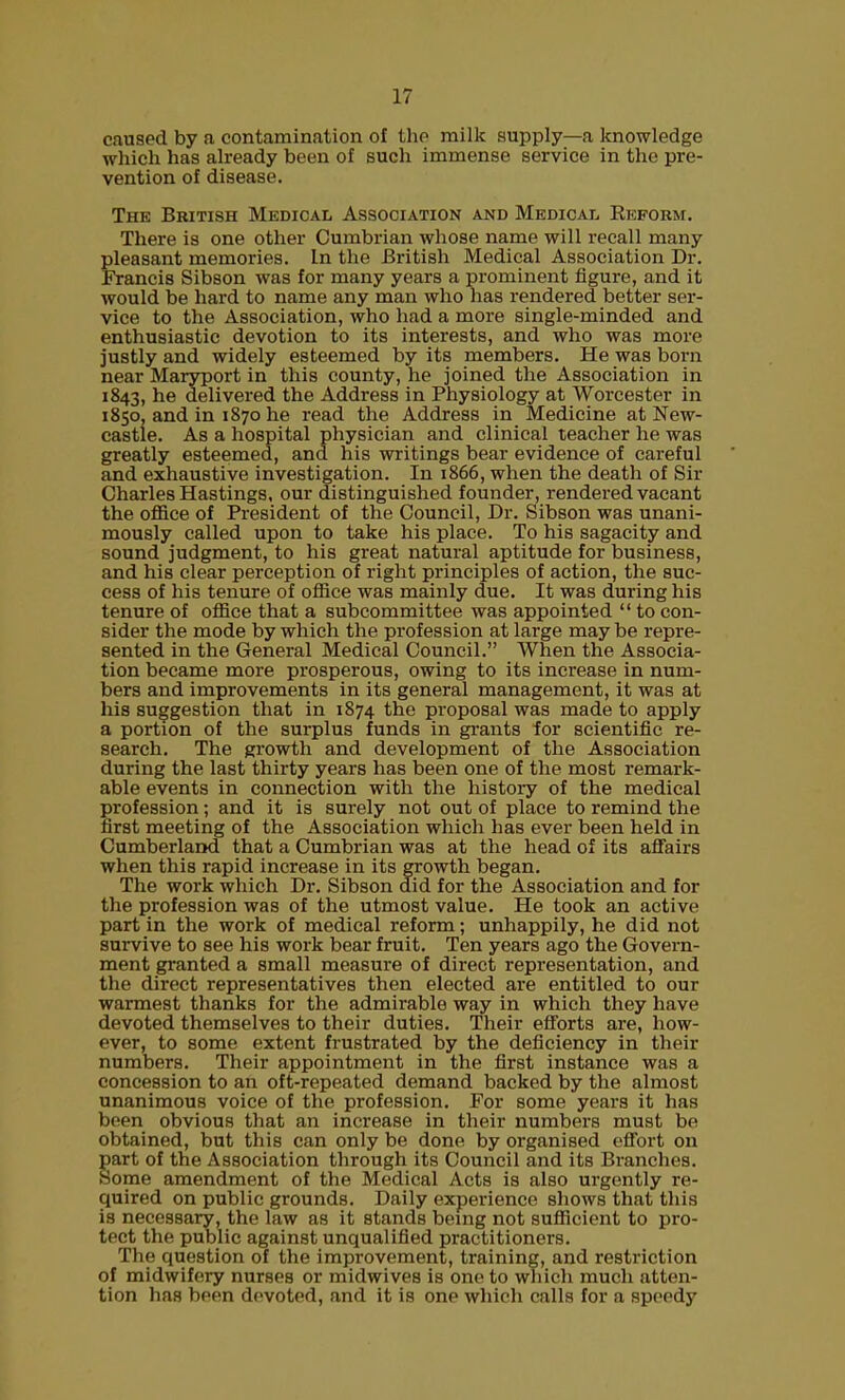 caused by a contamination of the milk supply—a knowledge which has already been of such immense service in the pre- vention of disease. The British Medical Association and Medical Reform. There is one other Cumbrian whose name will recall many pleasant memories. In the British Medical Association Dr. Francis Sibson was for many years a prominent figure, and it would be hard to name any man who has rendered better ser- vice to the Association, who had a more single-minded and enthusiastic devotion to its interests, and who was more justly and widely esteemed by its members. He was born near Maryport in this county, he joined the Association in 1843, he delivered the Address in Physiology at Worcester in 1850, and in 1870 he read the Address in Medicine at New- castle. As a hospital physician and clinical teacher he was greatly esteemed, and his writings bear evidence of careful and exhaustive investigation. In 1866, when the death of Sir Charles Hastings, our distinguished founder, rendered vacant the office of President of the Council, Dr. Sibson was unani- mously called upon to take his place. To his sagacity and sound judgment, to his great natural aptitude for business, and his clear perception of right principles of action, the suc- cess of his tenure of office was mainly due. It was during his tenure of office that a subcommittee was appointed  to con- sider the mode by which the profession at large may be repre- sented in the General Medical Council. When the Associa- tion became more prosperous, owing to its increase in num- bers and improvements in its general management, it was at his suggestion that in 1874 the proposal was made to apply a portion of the surplus funds in grants for scientific re- search. The growth and development of the Association during the last thirty years has been one of the most remark- able events in connection with the history of the medical profession; and it is surely not out of place to remind the first meeting of the Association which has ever been held in Cumberland that a Cumbrian was at the head of its affairs when this rapid increase in its growth began. The work which Dr. Sibson did for the Association and for the profession was of the utmost value. He took an active part in the work of medical reform; unhappily, he did not survive to see his work bear fruit. Ten years ago the Govern- ment granted a small measure of direct representation, and the direct representatives then elected are entitled to our warmest thanks for the admirable way in which they have devoted themselves to their duties. Their efforts are, how- ever, to some extent frustrated by the deficiency in their numbers. Their appointment in the first instance was a concession to an oft-repeated demand backed by the almost unanimous voice of the profession. For some years it has been obvious that an increase in their numbers must be obtained, but this can only be done by organised effort on art of the Association through its Council and its Branches. ome amendment of the Medical Acts is also urgently re- quired on public grounds. Daily experience shows that this is necessary, the law as it stands bemg not sufficient to pro- tect the public against unqualified practitioners. The question of the improvement, training, and restriction of midwifery nurses or midwives is one to which much atten- tion has been devoted, and it is one which calls for a speedy