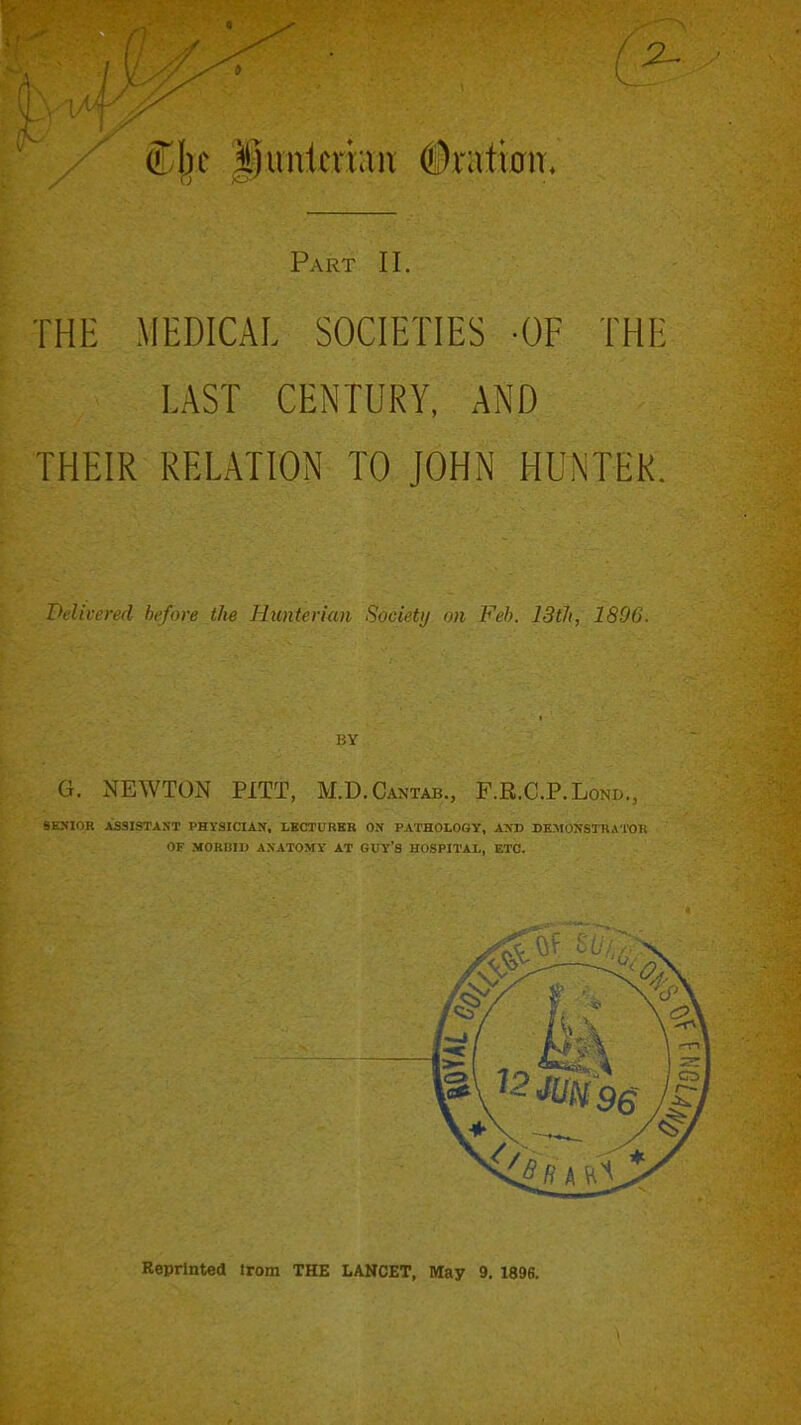 / 2- Part II. THl: MEDICAL SOCIETIES -OF THE LAST CENTURY, AND THEIR RELATION TO JOHN HUNTER. Delivered he/ore the Hunterian Society on Feb. 13th, 1896. BY (i. NEWTON PITT, M.D.Cantab., F.R.C.P.Lond,, 9EXI0R ASSISTANT PHYSICIAN, LBCTURBB ON PATHOLOGY, AXD DKMOIfSTRATOH OF MORBID ANATOMY AT GUY'S HOSPITAL, ETC. Reprinted trom THE LANCET, May 9. 1896.