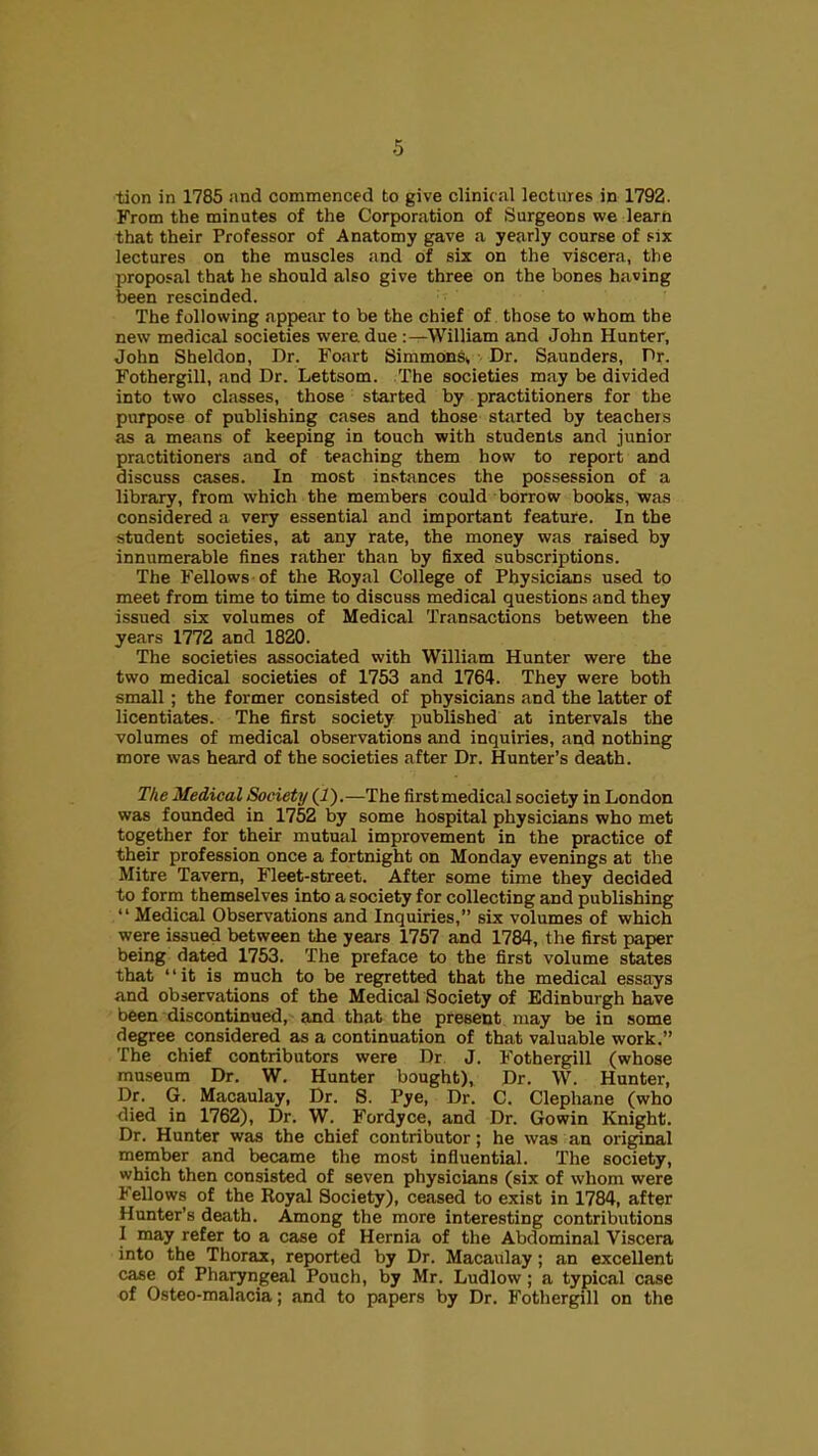 tion in 1785 and commenced to give clinic al lectures in 1792. From the minat«s of the Corporation of Surgeons we learh that their Professor of Anatomy gave a yearly course of six lectures on the muscles and of six on the viscera, the proposal that he should also give three on the bones having been rescinded. The following appear to be the chief of those to whom the new medical societies were due :—William and John Hunter, John Sheldon, Dr. Foart SimmonSk Dr. Saunders, Dr. Fothergill, and Dr. Lettsom. The societies may be divided into two classes, those started by practitioners for the purpose of publishing cases and those started by teachers as a means of keeping in touch with students and junior practitioners and of teaching them how to report and discuss cases. In most instances the possession of a library, from which the members could borrow books, was considered a very essential and important feature. In the student societies, at any rate, the money was raised by innumerable fines rather than by fixed subscriptions. The Fellows of the Royal College of Physicians used to meet from time to time to discuss medical questions and they issued six volumes of Medical Transactions between the years 1772 and 1820. The societies associated with William Hunter were the two medical societies of 1753 and 1764. They were both small; the former consisted of physicians .and the latter of licentiates. The first society published at intervals the volumes of medical observations and inquiries, and nothing more was heard of the societies after Dr. Hunter's death. The Medical Society (i).—The firstmedical society in London was founded in 1752 by some hospital physicians who met together for their mutual improvement in the practice of their profession once a fortnight on Monday evenings at the Mitre Tavern, Fleet-street. After some time they decided to form themselves into a society for collecting and publishing  Medical Observations and Inquiries, six volumes of which were issued between the years 1757 and 1784, the first paper being dated 1753. The preface to the first volume states that it is much to be regretted that the medical essays and observations of the Medical Society of Edinburgh have been discontinued, and that the present may be in some degree considered as a continuation of that valuable work. The chief contributors were Dr J. Fothergill (whose museum Dr. W. Hunter bought). Dr. W. Hunter, Dr. G. Macaulay, Dr. S. Pye, Dr. C. Clephane (who died in 1762), Dr. W. Fordyce, and Dr. Gowin Knight. Dr. Hunter was the chief contributor; he was an original member and became the most influential. The society, which then consisted of seven physicians (six of whom were Fellows of the Royal Society), ceased to exist in 1784, after Hunter's death. Among the more interesting contributions I may refer to a case of Hernia of the Abdominal Viscera into the Thorax, reported by Dr. Macaulay; an excellent case of Pharyngeal Pouch, by Mr. Ludlow; a typical case of Osteo-malacia; and to papers by Dr. Fothergill on the