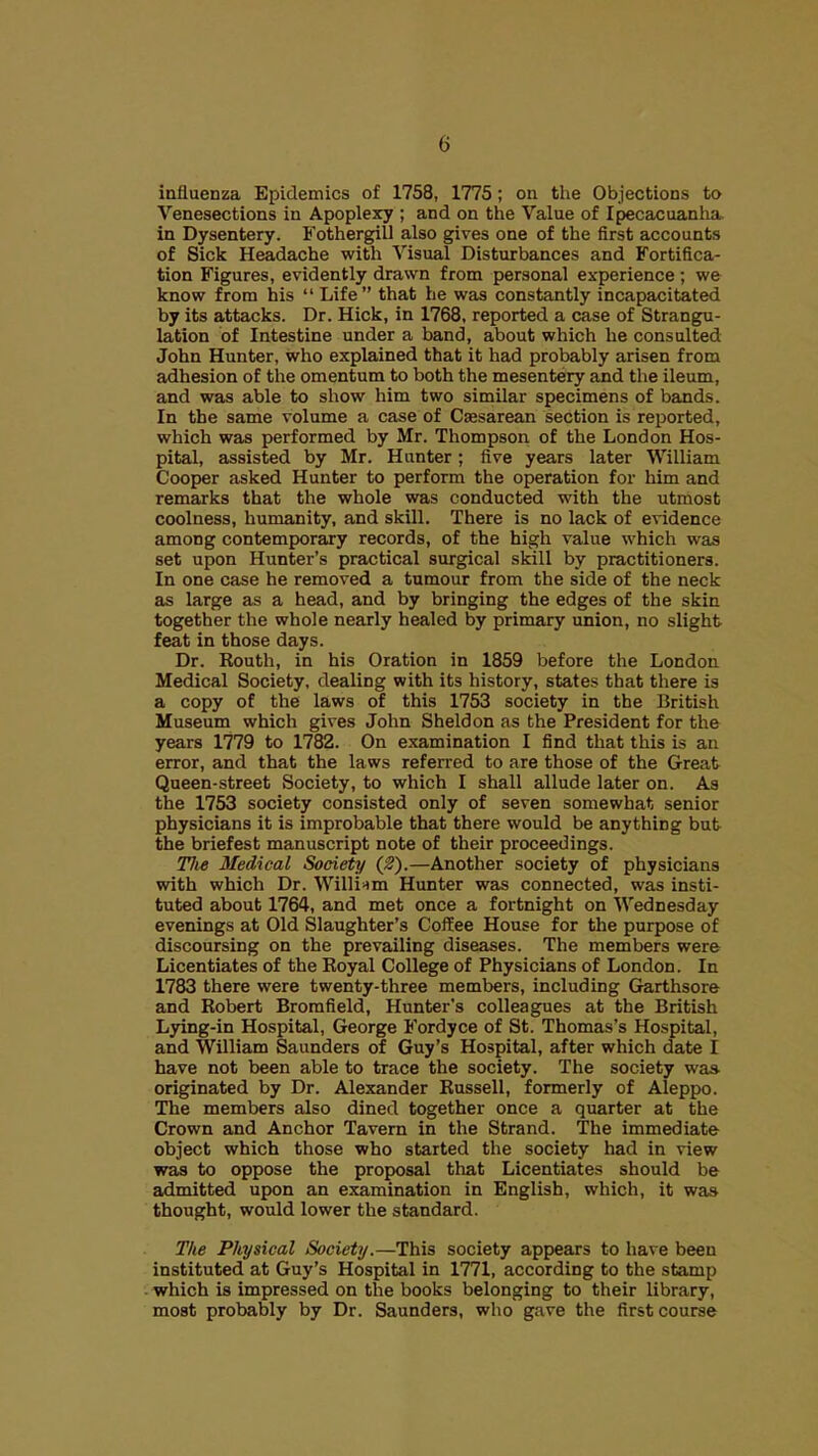 influenza Epidemics of 1758, 1775; on tlie Objections to Venesections in Apoplexy ; and on the Value of Ipecacuanha, in Dysentery. Fothergill also gives one of the first accounts of Sick Headache with Visual Disturbances and Fortifica- tion Figures, evidently drawn from personal experience ; we know from his  Life that he was constantly incapacitated by its attacks. Dr. Hick, in 1768, reported a case of Strangu- lation of Intestine under a band, about which he consulted John Hunter, who explained that it had probably arisen from adhesion of the omentum to both the mesentery and the ileum, and was able to show him two similar specimens of bands. In the same volume a case of Caesarean section is reported, which was performed by Mr. Thompson of the London Hos- pital, assisted by Mr. Hunter; five years later William Cooper asked Hunter to perform the operation for him and remarks that the whole was conducted with the utmost coolness, humanity, and skill. There is no lack of evidence among contemporary records, of the high value which was set upon Hunter's practical surgical skill by practitioners. In one case he removed a tumour from the side of the neck as large as a head, and by bringing the edges of the skin together the whole nearly healed by primary union, no slight feat in those days. Dr. Routh, in his Oration in 1859 before the London Medical Society, dealing with its history, states that there is a copy of the laws of this 1753 society in the British Museum which gives John Sheldon as the President for the years 1779 to 1782. On examination I find that this is an error, and that the laws referred to are those of the Great Queen-street Society, to which I shall allude later on. As the 1753 society consisted only of seven somewhat senior physicians it is improbable that there would be anything but the briefest manuscript note of their proceedings. Tlie Medical Society (2).—Another society of physicians with which Dr. William Hunter was connected, was insti- tuted about 1764, and met once a fortnight on Wednesday evenings at Old Slaughter's Coffee House for the purpose of discoursing on the prevailing diseases. The members were Licentiates of the Royal College of Physicians of London. In 1783 there were twenty-three members, including Garthsore and Robert Bromfield, Hunter's colleagues at the British Lying-in Hospital, George Fordyce of St. Thomas's Hospital, and William Saunders of Guy's Hospital, after which date I have not been able to trace the society. The society was- originated by Dr. Alexander Russell, formerly of Aleppo. The members also dined together once a quarter at the Crown and Anchor Tavern in the Strand. The immediate object which those who started the society had in view was to oppose the proposal that Licentiates should be admitted upon an examination in English, which, it was thought, would lower the standard. The Physical Society.—This society appears to have been instituted at Guy's Hospital in 1771, according to the stamp . which is impressed on the books belonging to their library, most probably by Dr. Saunders, who gave the first course