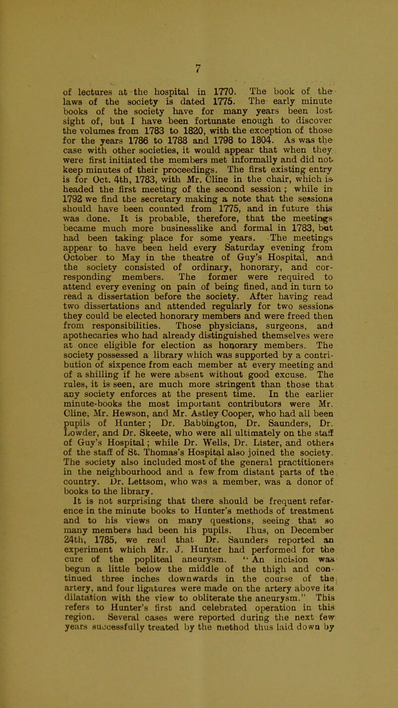 of lectures at the hospital in 1770. The book of the laws of the society is dated 1775. The early miaute books of the society have for many years been lost sight of, but I have been fortunate enough to discover the volumes from 1783 to 1820, with the exception of those for the years 1786 to 1788 and 1798 to 1804. As was the case with other societies, it would appear that when they were first initiated the members met informally and did not. keep minutes of their proceedings. The first existing entry is for Oct. 4th, 1783, with Mr. Cline in the chair, which i» headed the first meeting of the second session ; while in 1792 we find the secretary making a note that the sessions should have been counted from 1775, and in future this was done. It is probable, therefore, that the meetings became much more businesslike and formal in 1783, bot had been taking place for some years. The meetings appear to have been held every Saturday evening from October to May in the theatre of Guy's Hospital, and the society consisted of ordinary, honorary, and cor- responding members. The former were required to attend every evening on pain of being fined, and in turn to read a dissertation before the society. After having read two dissertations and attended regularly for two sessions they could be elected honorary members and were freed then from responsibilities. Those physicians, surgeons, and apothecaries who had already distinguished themselves were at once eligible for election as honorary members. The society possessed a library which was supported by a contri- bution of sixpence from each member at every meeting and of a shilling if he were absent without good excuse. The rules, it is seen, are much more stringent than those that any society enforces at the present time. In the earlier minute-books the most important contributors were Mr. Cline, Mr. Hewson, and Mr. Astley Cooper, who had all been pupils of Hunter; Dr. Babbington, Dr. Saunders, Dr. Lowder, and Dr. Skeete, who were all ultimately on the staff of Guy's Hospital; while Dr. Wells, Dr. Lister, and others of the staff of St. Thomas's Hospital also joined the society. The society also included most of the general practitioners in the neighbourhood and a few from distant parts of the country. Dr. Lettsom, who was a member, was a donor of books to the library. It is not surprising that there should be frequent refer- ence in the minute books to Hunter's methods of treatment and to his views on many questions, seeing that so many members had been his pupils. Thus, on December 24th, 1785, we read that Dr. Saunders reported an experiment which Mr. J. Hunter had performed for the cure of the popliteal aneurysm. '• An incision was begun a little below the middle of the thigh and con- tinued three inches downwards in the course of the artery, and four ligatures were made on the artery above its dilatation with the view to obliterate the aneurysm. This refers to Hunter's first and celebrated operation in this region. Several cases were reported during the next few years suocessfully treated by the method thus laid down by