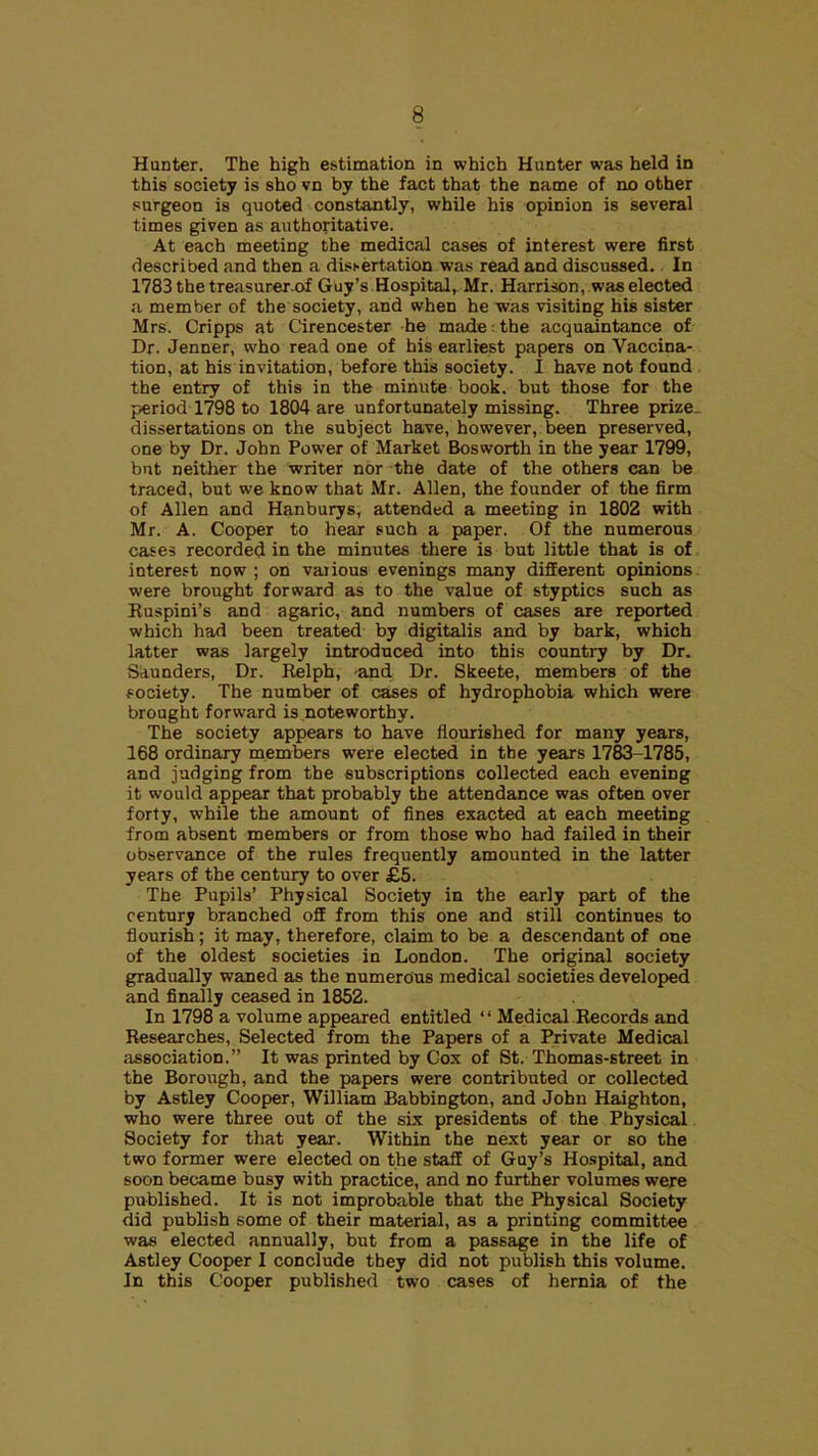 Hunter. The high estimation in which Hunter was held in this society is she vn by the fact that the name of no other surgeon is quoted constantly, while his opinion is several times given as authoritative. At each meeting the medical cases of interest were first described and then a dissertation was read and discussed. In 1783 the treasurer of Guy's Hospital, Mr. Harrison, was elected a member of the society, and when he was visiting his sister Mrs. Cripps at Cirencester he made the acquaintance of- Dr. Jenner, who read one of his earliest papers on Vaccina-.. tion, at his invitation, before this society. I have not found , the entry of this in the minute book, but those for the period 1798 to 1804 are unfortunately missing. Three prize.. dissertations on the subject have, however, been preserved, one by Dr. John Power of Market Bosworth in the year 1799, but neither the writer nor the date of the others can be traced, but we know that Mr. Allen, the founder of the firm of Allen and Hanburys, attended a meeting in 1802 with Mr. A. Cooper to hear such a paper. Of the numerous cases recorded in the minutes there is but little that is of interest now ; on vaiious evenings many different opinions were brought forward as to the value of styptics such as Ruspini's and agaric, and numbers of cases are reported which had been treated by digitalis and by bark, which latter was largely introduced into this country by Dr. Saunders, Dr. Relph, and Dr. Skeete, members of the society. The number of cases of hydrophobia which were brought forward is noteworthy. The society appears to have flourished for many years, 168 ordinary members were elected in the years 1783-1785, and judging from the subscriptions collected each evening it would appear that probably the attendance was often over forty, while the amount of fines exacted at each meeting from absent members or from those who had failed in their observance of the rules frequently amounted in the latter years of the century to over £5. The Pupils' Physical Society in the early part of the century branched off from this one and still continues to flourish; it may, therefore, claim to be a descendant of one of the oldest societies in London. The original society gradually waned as the numercius medical societies developed and finally ceased in 1852. In 1798 a volume appeared entitled '' Medical Records and Researches, Selected from the Papers of a Private Medical association. It was printed by Cox of St. Thomas-street in the Borough, and the papers were contributed or collected by Astley Cooper, William Babbington, and John Haighton, who were three out of the six presidents of the Physical Society for that year. Within the next year or so the two former were elected on the stafE of Guy's Hospital, and soon became busy with practice, and no further volumes were published. It is not improbable that the Physical Society did publish some of their material, as a printing committee was elected annually, but from a passage in the life of Astley Cooper I conclude they did not publish this volume. In this Cooper published two cases of hernia of the