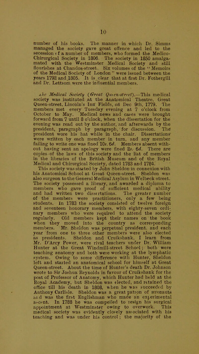 number of his books. The manner in which Dr. Simms managed the society gave great offence and led to the secession < f a number of members, who formed the Medico- Chirurgical Society in 1806. The society in 1850 amalga- mated with the Westminster Medical Society and still flourishes at Chandos-street. Six volumes of the  Memoirs of the Medical Society of London  were issued between the years 1792 and.1805. It is clear that at first Dr. FothergilL and Dr. Lettsom were the influential members. ±lie Medical Society {6reat Qmen-strfet).—This medical society was instituted at the Anatomical Theatre, Great Queen-street. Lincoln's Inn Fields, oil Dec 9th, 1779. The members met every Tuesday evening at 7 o'clock from October to May. Medical news and cases were brought forward from 7 until 8 o'clock, When the dissertation for the evening was read out by the author, and afterwards by the president, paragraph by paragraph, for discussion. Thd president wore his hat while in the chair. Dissertations were written by each member in turn, and any member failing to write one was fined 10s. 6d. Members absent with- out having sent an apology were fined 2s. 6d. There are copies of the laws of this society and the list of members in the libraries of the British Museum and of the Royal Medical and Chirurgical Society, dated 1783 and 1784. This society was staited by John Sheldon in connexion with his Anatomical School at Great Queen-street. Sheldon was also surgeon to the General Medical Asylum in Welbeck street. The society possessed a library, and awarded a diploma to members who gave proof of sufficient medical ability and had written two dissertations. The greater number of the members were practitioners, only a few being students. In 1783 the society consisted of twelve foreign and seventeen honorary members, with eighty-seven ordi; nary members who were required to attend the society regularly. Old members kept their names on the book when they moved into the country as corresponding members. Mr. Sheldon was perpetual president, and each year from one to three other members were also elected as presidents. Sheldon and Cruikshank, I learn from Mr. D'Arcy Power, were rival teachers under Dr. William Hunter at the Great Windmill-street School; both were teaching anatomy and both weie working at the lymphatic system. Owing to some differtnce with Hunter, Sheldon left and staited an anatomical school for himself at Great Queen-street. About the time of Hunter's death Dr. Johnson wrote to Sir Joshua Reynolds in favour of Cruikshank for the post of Professor of Anatomy, which Hunter had held at the Royal Academy, but Sheldon was elected, and retained the office till his death in 1808, when he was succeeded by Anthony Carlisle. Sheldon was a great pation of aeronauts ai d was the first Englishman who made an expeiimental as-cent. In 1788 he was compelled to lesign his surgical appointment at Westminster owing to overwork. This medical society was evidently closely associated with his teaching and was under his control; the majority of the