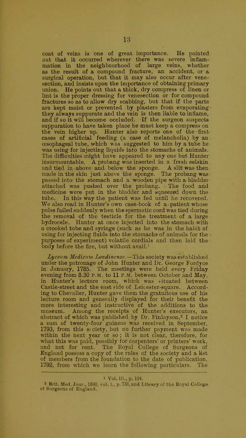 coat of veins i$ one of great importance. He pointed out that it occurred wherever there was severe inflam- mation in the neighbourhood of large veins, whether as the result of a compound fracture, an accident, or a surgical operation, but that it may also occur after vene- section, and insists upon the importance of obtaining primary union. He points out that a thick, dry compress of linen or lint is the proper dressing for venesection or for compound fractures so as to allow dry scabbing, but that if the parts are kept moist or prevented by plasters from evaporating they always suppurate and the vein is then liable to inflame, and if so it will become occluded. If the surgeon suspects suppuration to have taken place he must keep a compress on the vein higher up. Hunter also reports one of the first cases of artificial feeding (a case .of melancholia) by an cEsophageal tube, which was suggested to him by a tube he was using for injecting liquids into the stomachs of animals. The difficulties might have appeared to any one but Hunter insurmountable. A probang was inserted in a fresh eelskin and tied in above and below the sponge. A slit was then made in the skin just above the sponge. The probang was passed into the stomach and a wooden pipe with a bladder attached was pushed over the probang. The food and medicine were put in the bladder and squeezed dov/n the tube. In this way the patient was fed until he recovered. We also read in Hunter's own case-book of a -patient whose pulse failed suddenly when the spermatic cord was tied during the removal of the testicle for the treatment of a large hydrocele. Hunter at once injected into the stomach with a crooked tube and syringe (such as he was in the habit of using for injecting fluids into the stomachs of animals for the i purposes of experiment) volatile cordials and then laid the body before the fire, but without avail.^ Lyceum Medicum Londinense.—This society was established under the patronage of John Hunter and Dr. George Fordyce in January, 1785. The meetings were held every Friday evening from 8.30 p.m. to II p.m. betweeu October and May. in Hunter's lecture room, which was .--ituated between Castle-street and the east fide of Leicester-square. Accord- ing to Chevalier, Hunter gave them the gratuitous use of his lecture room and generally displayed for their benefit the more interesting and instructive of the additions to the museum. Among the receipts of Hunter's executors, an abstract of which was published by Dr. Finlayson,^ I notice a sum of twenty-four guineas was received in September, 1793, from this S( ciety, but no further payment was made within the next year or so ; it is not clear, therefore, for what this was paid, possibly for carpenters' or printers' work, and not for rent. The Royal College of Surgeons of England possess a copy of the rules of the society and a list of members from the foundation to the date of publication, 1792, from which we learn the following particulars. The I Vol. iii., p. 104. » Brit. Med. Jour., 1890, vol. i., p. 738, and Library of the Hoyal College of Surgeons of England.