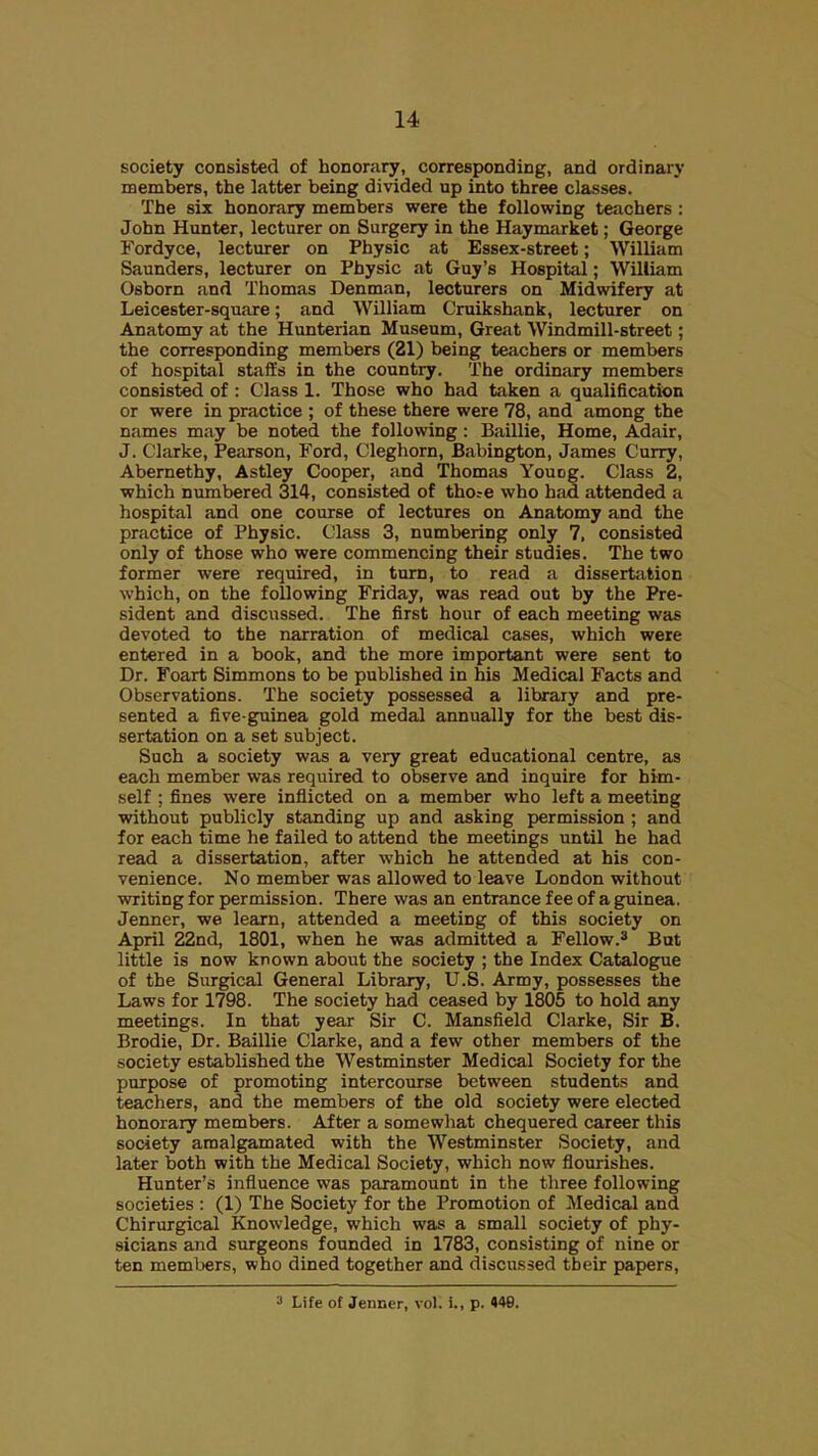 society consisted of honorary, corresponding, and ordinary members, the latter being divided up into three classes. The six honorary members were the following teachers : John Hunter, lecturer on Surgery in the Haymarket; George Fordyce, lecturer on Physic at Essex-street; William Saunders, lecturer on Physic at Guy's Hospital; William Osborn and Thomas Denman, lecturers on Midwifery at Leicester-square; and William Cruikshank, lecturer on Anatomy at the Hunterian Museum, Great Windmill-street; the corresponding members (21) being teachers or members of hospital staffs in the country. The ordinary members consisted of : Class 1. Those who had taken a qualification or were in practice ; of these there were 78, and among the names may be noted the following: Baillie, Home, Adair, J. Clarke, Pearson, Ford, Cleghorn, Babington, James Curry, Abemethy, Astley Cooper, and Thomas Youog. Class 2, which numbered 314, consisted of tho;e who had attended a hospital and one course of lectures on Anatomy and the practice of Physic. Class 3, numbering only 7, consisted only of those who were commencing their studies. The two former were required, in turn, to read a dissertation which, on the following Friday, was read out by the Pre- sident and discussed. The first hour of each meeting was devoted to the narration of medical cases, which were entered in a book, and the more important were sent to Dr. Foart Simmons to be published in his Medical Facts and Observations. The society possessed a library and pre- sented a five-guinea gold medal annually for the best dis- sertation on a set subject. Such a society was a very great educational centre, as each member was required to observe and inquire for him- self ; fines were inflicted on a member who left a meeting without publicly standing up and asking permission ; and for each time he failed to attend the meetings until he had read a dissertation, after which he attended at his con- venience. No member was allowed to leave London without writing for permission. There was an entrance fee of a guinea. Jenner, we learn, attended a meeting of this society on April 22nd, 1801, when he was admitted a Fellow.* But little is now known about the society ; the Index Catalogue of the Surgical General Library, U.S. Army, possesses the Laws for 1798. The society had ceased by 1805 to hold any meetings. In that year Sir C. Mansfield Clarke, Sir B. Brodie, Dr. Baillie Clarke, and a few other members of the society established the Westminster Medical Society for the purpose of promoting intercourse between students and teachers, and the members of the old society were elected honorary members. After a somewhat chequered career this society amalgamated with the Westminster Society, and later both with the Medical Society, which now flourishes. Hunter's influence was paramount in the three following societies : (1) The Society for the Promotion of Medical and Chirurgical Knowledge, which was a small society of phy- sicians and surgeons founded in 1783, consisting of nine or ten members, who dined together and discussed tbeir papers, 3 Life of Jenner, vol. i., p. 448.