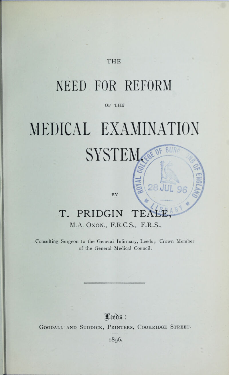 THE NEED FOR REFORM OF THE MEDICAL EXAMINATION T. BY PRIDGIN TE M.A. Oxon., F.R.C.S., F.R.S., Consulting Surgeon to the General Infirmary, Leeds ; Crown Member of the General Medical Council. 3Cctbs : Goodall and Suddick, Printers, Cookridge Street. 1896.