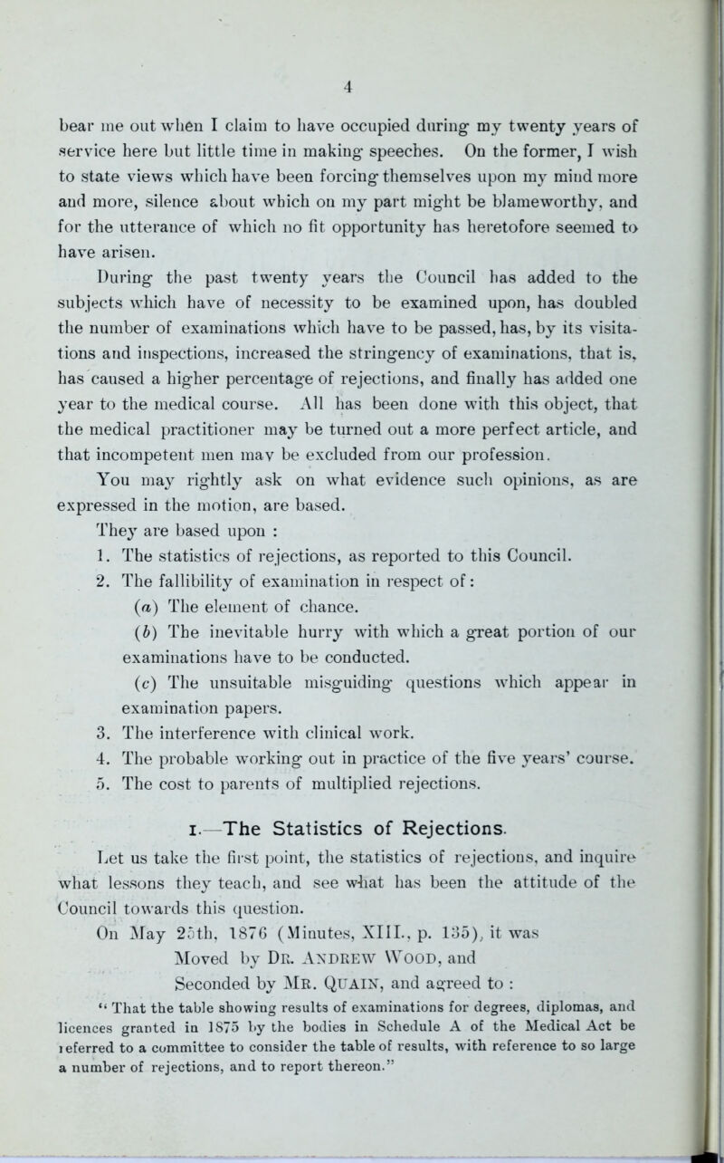 bear me out when I claim to have occupied during- my twenty years of service here but little time in making' speeches. On the former, I wish to state views which have been forcing themselves upon my mind more and more, silence about which on my part might be blameworthy, and for the utterance of which no fit opportunity has heretofore seemed to have arisen. During the past twenty years the Council has added to the subjects which have of necessity to be examined upon, has doubled the number of examinations which have to be passed, has, by its visita- tions and inspections, increased the stringency of examinations, that is, has caused a higher percentage of rejections, and finally has added one year to the medical course. All has been done with this object, that the medical practitioner may be turned out a more perfect article, and that incompetent men mav be excluded from our profession. You may rightly ask on what evidence such opinions, as are expressed in the motion, are based. They are based upon : 1. The statistics of rejections, as reported to this Council. 2. The fallibility of examination in respect of: (a) The element of chance. (b) The inevitable hurry with which a great portion of our examinations have to be conducted. (c) The unsuitable misguiding questions which appear in examination papers. 3. The interference with clinical work. 4. The probable working out in practice of the five years’ course. 5. The cost to parents of multiplied rejections. i. -The Statistics of Rejections. Let us take the first point, the statistics of rejections, and inquire what lessons they teach, and see wliat has been the attitude of the Council towards this question. On May 25th, 1876 (Minutes, XIII., p. 135), it was Moved by Dr. Andrew Wood, and Seconded by Mr. Quain, and agreed to : “ That the table showing results of examinations for degrees, diplomas, and licences granted in 1S75 by the bodies in Schedule A of the Medical Act be l eferred to a committee to consider the table of results, with reference to so large a number of rejections, and to report thereon.”