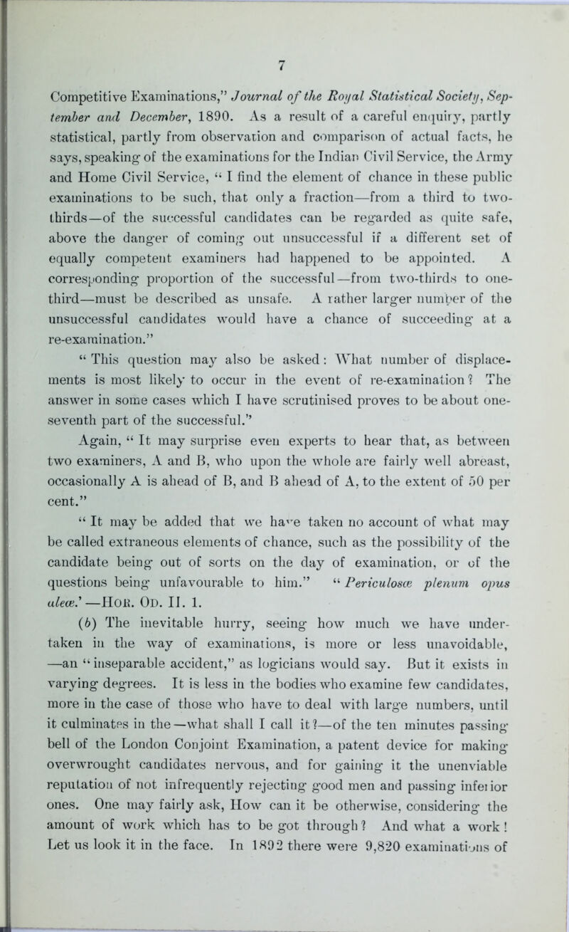 Competitive Examinations,” Journal of the Royal Statistical Society, Sep- tember and December, 1890. As a result of a careful enquiry, partly statistical, partly from observation and comparison of actual facts, he says, speaking- of the examinations for the Indian Civil Service, the Army and Home Civil Service, “ I find the element of chance in these public examinations to be such, that only a fraction—from a third to two- thirds—of the successful candidates can be regarded as quite safe, above the danger of coming out unsuccessful if a different set of equally competent examiners had happened to be appointed. A corresponding proportion of the successful—from two-thirds to one- third—must be described as unsafe. A rather larger number of the unsuccessful candidates would have a chance of succeeding at a re-exa ruination.” “ This question may also be asked: What number of displace- ments is most likely to occur in the event of re-examination? The answer in some cases which I have scrutinised proves to be about one- seventh part of the successful.” Again, “ It may surprise even experts to hear that, as between two examiners, A and B, who upon the whole are fairly well abreast, occasionally A is ahead of B, and B ahead of A, to the extent of 50 per cent.” “ It may be added that we ha'Te taken no account of what may be called extraneous elements of chance, such as the possibility of the candidate being out of sorts on the day of examination, or of the questions being unfavourable to him.” “ Periculosce plenum ojms alece.'—HOK. Od. II. 1. (6) The inevitable hurry, seeing how much we have under- taken in the way of examinations, is more or less unavoidable, —an “inseparable accident,” as logicians would say. But it exists in varying degrees. It is less in the bodies who examine few candidates, more in the case of those who have to deal with large numbers, until it culminates in the—what shall I call it?—of the ten minutes passing* bell of the London Conjoint Examination, a patent device for making overwrought candidates nervous, and for gaining it the unenviable reputation of not infrequently rejecting good men and passing infei ior ones. One may fairly ask, How can it be otherwise, considering the amount of work which has to be got through ? And what a work ! Let us look it in the face. In 1892 there were 9,820 examinations of