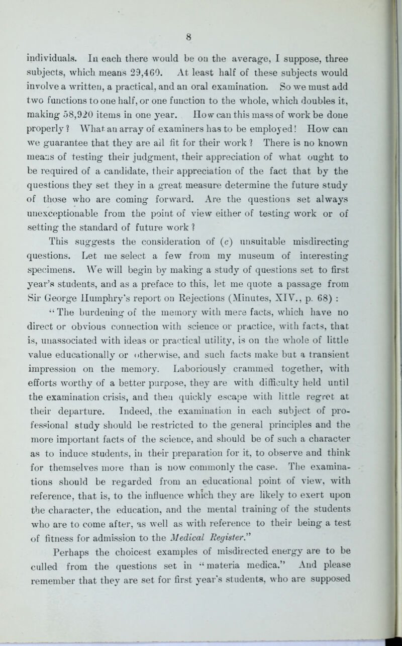 individuals. In each there would be ou the average, I suppose, three subjects, which means 29,460. At least half of these subjects would involve a writteu, a practical, and an oral examination. So we must add two functions to one half, or one function to the whole, which doubles it, making 58,920 items in one year. How can this mass of work be done properly ? What au array of examiners has to be employed! How can we guarantee that they are ail fit for their work ? There is no known means of testing their judgment, their appreciation of what ought to be required of a candidate, their appreciation of the fact that by the questions they set they in a great measure determine the future study of those who are coming forward. Are the questions set always unexceptionable from the point of view either of testing work or of setting the standard of future work ? This suggests the consideration of (c) unsuitable misdirecting questions. Let me select a few from my museum of interesting specimens. We will begin by making a study of questions set to first year’s students, and as a preface to this, let me quote a passage from Sir George Humphry’s report on Rejections (Minutes, XIV., p. 68) : “ The burdening of the memory with mere facts, which have no direct or obvious connection with science or practice, with facts, that is, unassociated with ideas or practical utility, is on the whole of little value educationally or otherwise, and such facts make but a transient impression on the memory. Laboriously crammed together, with efforts worthy of a better purpose, they are with difficulty held until the examination crisis, and then quickly escape with little regret at their departure. Indeed, the examination in each subject of pro- fessional study should be restricted to the general principles and the more important facts of the science, and should be of such a character as to induce students, in their preparation for it, to observe and think for themselves more than is now commonly the case. The examina- tions should be regarded from an educational point of view, with reference, that is, to the influence which they are likely to exert upon the character, the education, and the mental training of the students who are to come after, as well as with reference to their being a test of fitness for admission to the Medical Reyister.” Perhaps the choicest examples of misdirected energy are to be culled from the questions set in -‘materia medica.” And please remember that they are set for first year's students, who are supposed