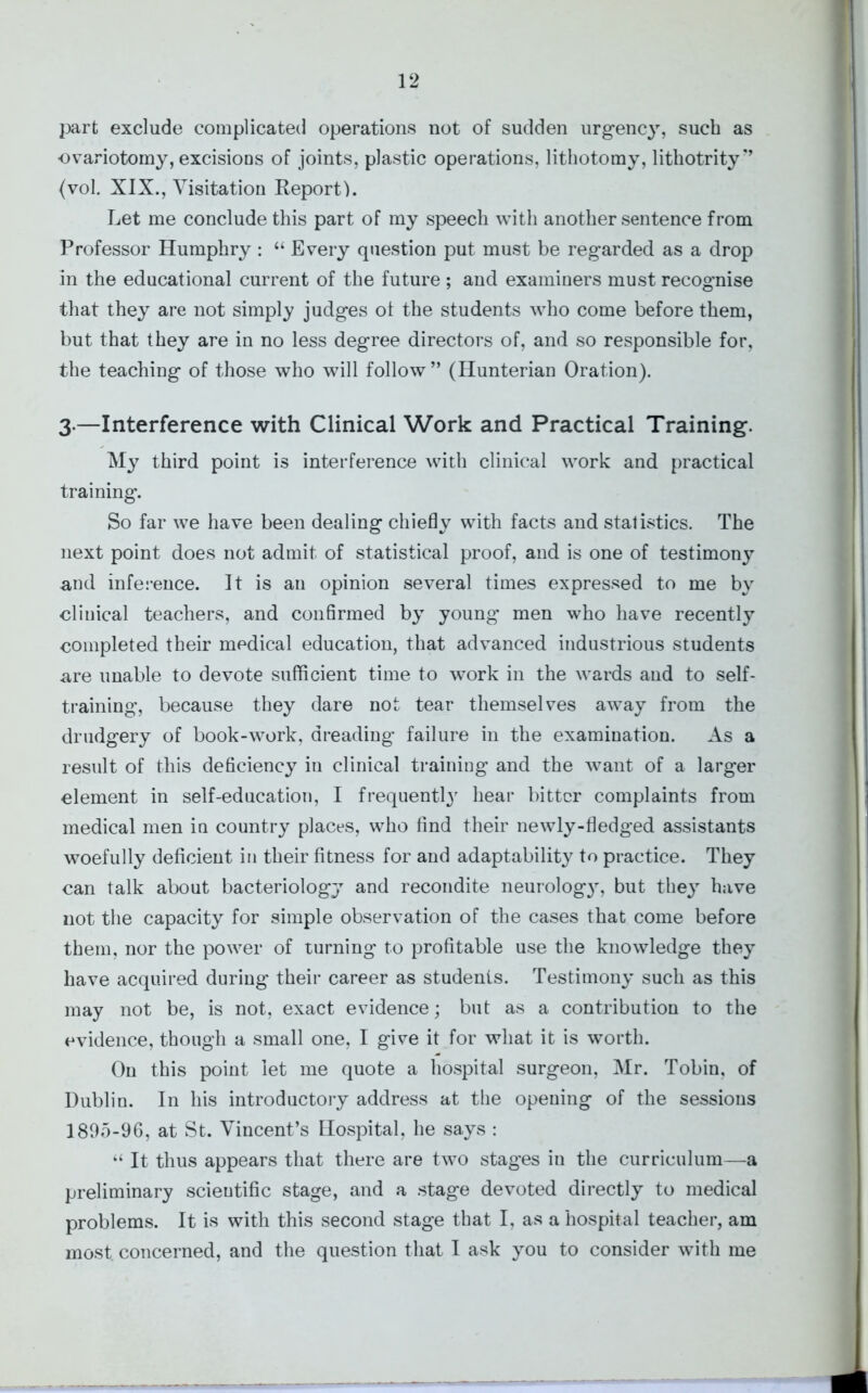 part exclude complicated operations not of sudden urgency, such as ■ovariotomy, excisions of joints, plastic operations, lithotomy, lithotrity” (vol. XIX., Visitation Report). Let me conclude this part of my speech with another sentence from Professor Humphry : “ Every question put must be regarded as a drop in the educational current of the future ; and examiners must recognise that they are not simply judges of the students who come before them, but that they are in no less degree directors of, and so responsible for, the teaching of those who will follow” (Hunterian Oration). 3.—Interference with Clinical Work and Practical Training. My third point is interference with clinical work and practical training. So far we have been dealing chiefly with facts and statistics. The next point does not admit of statistical proof, and is one of testimony and inference. It is an opinion several times expressed to me by clinical teachers, and confirmed by young’ men who have recently completed their medical education, that advanced industrious students are unable to devote sufficient time to work in the wards and to self- training, because they dare not tear themselves away from the drudgery of book-work, dreading failure in the examination. As a result of this deficiency iu clinical training and the want of a larger element in self-education, I frequently hear bitter complaints from medical men in country places, who find their newly-fledged assistants woefully deficient in their fitness for and adaptability to practice. They can talk about bacteriology and recondite neurolog3r, but they have not the capacity for simple observation of the cases that come before them, nor the power of turning to profitable use the knowledge they have acquired during their career as students. Testimony such as this may not be, is not, exact evidence; but as a contribution to the evidence, though a small one, I give it for what it is worth. On this point let me quote a hospital surgeon, Mr. Tobin, of Dublin. In his introductory address at the opening of the sessions 1805-96, at St. Vincent’s Hospital, he says : “ It thus appears that there are two stages iu the curriculum—a preliminary scientific stage, and a stage devoted directly to medical problems. It is with this second stage that I, as a hospital teacher, am most, concerned, and the question that I ask you to consider with me