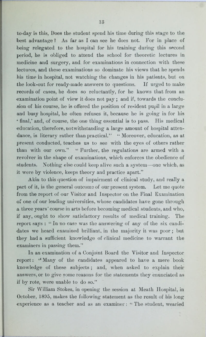 to-day is this, Does the student spend his time during- this stage to the best advantage ? As far as I can see he does not. For in place of being relegated to the hospital for his training during this second period, he is obliged to attend the school for theoretic lectures in medicine and surgery, and for examinations in connection with these lectures, and these examinations so dominate his views that he spends his time in hospital, not watching the changes in his patients, but on the look-out for ready-made answers to questions. If urged to make records of cases, he does so reluctantly, for he knows that from an examination point of view it does not pay ; and if, towards the conclu- sion of his course, he is offered the position of resident pupil in a large and busy hospital, he often refuses it, because he is going in for his * final,’ and, of course, the one thing essential is to pass. His medical education, therefore, notwithstanding a large amount of hospital atten- dance, is literary rather than practical.” “ Moreover, education, as at present conducted, teaches us to see with the eyes of others rather than with our own.” “ Further, the regulations are armed with a revolver in the shape of examinations, which enforces the obedience of students. Nothing else could keep alive such a system—one which, as it were by violence, keeps theory and practice apart.” Akin to this question of impairment of clinical study, and really a part of it, is the general outcome of our present system. Let me quote from the report of our Visitor and Inspector on the Final Examination of one of our leading universities, whose candidates have gone through a three years’ course in arts before becoming medical students, and who, if any, ought to show satisfactory results of medical training. The report says : “ In no case was the answering of any of the six candi- dates we heard examined brilliant, in the majority it was poor; but they had a sufficient knowledge of clinical medicine to warrant the examiners in passing them.” In an examination of a Conjoint Board the Visitor and Inspector report: ‘‘Many of the candidates appeared to have a mere book knowledge of these subjects; and, when asked to explain their answers, or to give some reasons for the statements they enunciated as if by rote, were unable to do so.” Sir William Stokes, in opening the session at Meath Hospital, in October, 1895, makes the following statement as the result of bis long experience as a teacher and as an examiner: The student, wearied