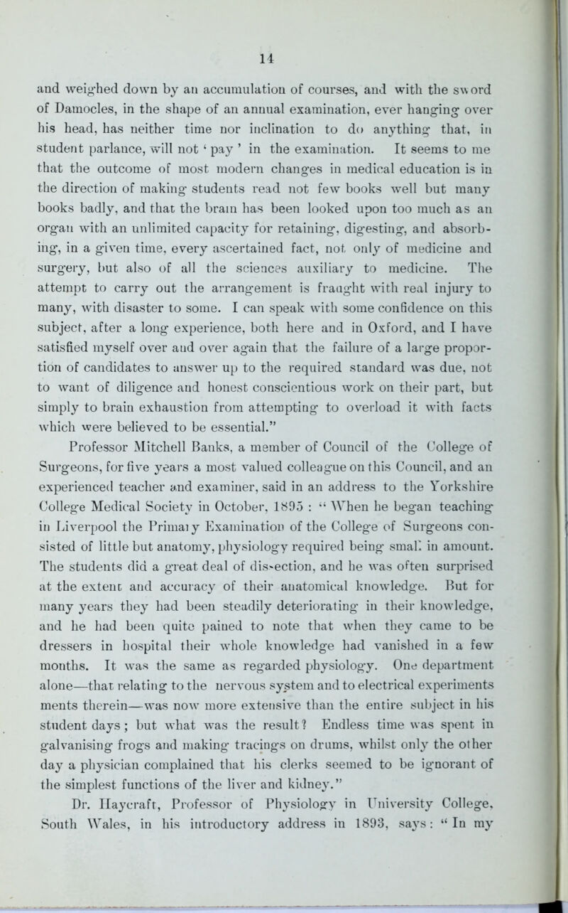 and weighed down by an accumulation of courses, and with the sword of Damocles, in the shape of an annual examination, ever hanging over his head, has neither time nor inclination to do anything that, in student parlance, will not ‘ pay ’ in the examination. It seems to me that the outcome of most modern changes in medical education is in the direction of making students read not few books well but many books badly, and that the brain has been looked upon too much as an organ with an unlimited capacity for retaining, digesting, and absorb- ing, in a given time, every ascertained fact, not only of medicine and surgery, but also of all the sciences auxiliary to medicine. The attempt to carry out the arrangement is fraught with real injury to many, with disaster to some. I can speak with some confidence on this subject, after a long experience, both here and in Oxford, and I have satisfied myself over and over again that the failure of a large propor- tion of candidates to answer up to the required standard was due, not to want of diligence and honest conscientious work on their part, but simply to brain exhaustion from attempting to overload it with facts which were believed to be essential.” Professor Mitchell Banks, a member of Council of the College of Surgeons, for five years a most valued colleague on this Council, and an experienced teacher and examiner, said in an address to the Yorkshire College Medical Society in October, 1895 : “ When he began teaching in Liverpool the Primal y Examination of the College of Surgeons con- sisted of little but anatomy, physiology required being small in amount. The students did a great deal of dis>ection, and he was often surprised at the extent and accuracy of their anatomical knowledge. But for many years they had been steadily deteriorating in their knowledge, and he had been quite pained to note that when they came to be dressers in hospital their whole knowledge had vanished in a few months. It was the same as regarded physiology. One department alone—that relating to the nervous system and to electrical experiments ments therein—was nowr more extensive than the entire subject in his student days; but what was the result? Endless time was spent in galvanising frogs and making tracings on drums, whilst only the other day a physician complained that his clerks seemed to be ignorant of the simplest functions of the liver and kidney.” Dr. Ilaycraft, Professor of Physiology in University College, South Wales, in his introductory address in 1893, says: “In my