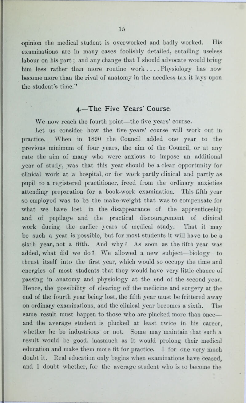 opinion the medical student is overworked and badly worked. Ilis examinations are in many cases foolishly detailed, entailing useless labour on his part; and any change that I should advocate would bring him less rather than more routine work.... Physiology has now become more than the rival of anatomy in the needless tax it lays upon the student’s time.’’ 4.—The Five Years' Course. We now reach the fourth point—the five years’ course. Let us consider how the five years’ course will work out in practice. When in 1890 the Council added one year to the previous minimum of four years, the aim of the Council, or at any rate the aim of many who were anxious to impose an additional year of study, was that this year should be a clear opportunity for clinical work at a hospital, or for work partly clinical and partly as pupil to a registered practitioner, freed from the ordinary anxieties attending preparation for a book-work examination. This fifth year so employed was to be the make-weight that was to compensate for what we have lost in the disappearance of the apprenticeship and of pupilage and the practical discouragement of clinical work during the earlier years of medical study. That it may be such a year is possible, but for most students it will have to be a sixth year, not a fifth. And why? As soon as the fifth year was added, what did we do? We allowed a new subject—biology—to thrust itself into the first year, which would so occupy the time and energies of most students that they would have very little chance of passing in anatomy and physiology at the end of the second year. Hence, the possibility of clearing off the medicine and surgery at the end of the fourth year being lost, the fifth year must be frittered away on ordinary examinations, and the clinical year becomes a sixth. The same result must happen to those who are plucked more than once— and the average student is plucked at least twice in his career, whether he be industrious or not. Some may maintain ihat such a result would be good, inasmuch as it would prolong their medical education and make them more fit for practice. I for one very much doubt it. Heal education only begins when examinations have ceased, and I doubt whether, for the average student who is to become the