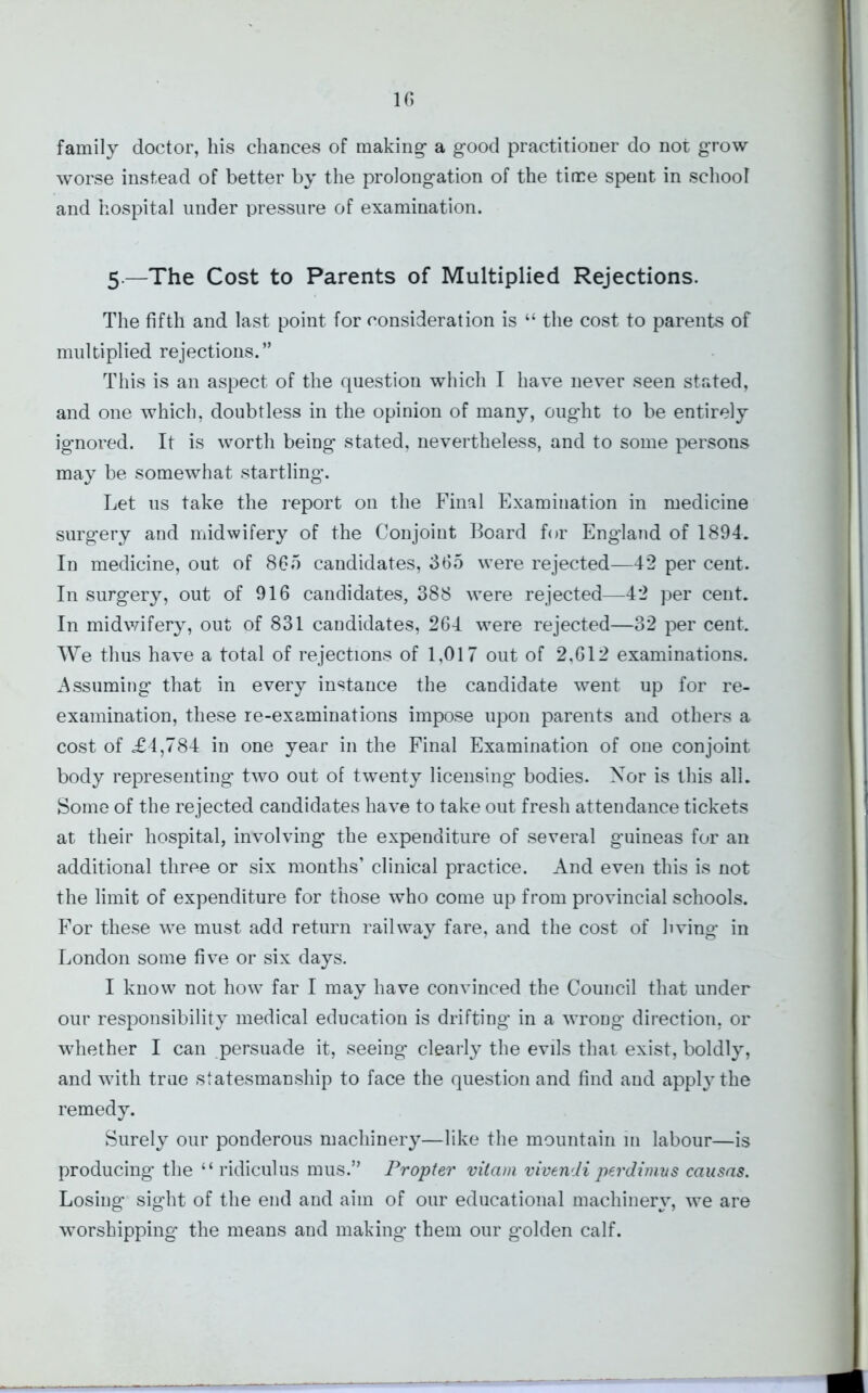 family doctor, his chances of making- a g-ood practitioner do not grow worse instead of better by the prolongation of the time spent in school and hospital under pressure of examination. 5.—The Cost to Parents of Multiplied Rejections. The fifth and last point for consideration is “ the cost to parents of multiplied rejections.” This is an aspect of the question which I have never seen stated, and one which, doubtless in the opinion of many, ought to be entirely ignored. It is worth being stated, nevertheless, and to some persons may be somewhat startling. Let us take the report on the Final Examination in medicine surgery and midwifery of the Conjoint Board for England of 1894. In medicine, out of 865 candidates, 665 were rejected—42 per cent. In surgery, out of 916 candidates, 388 were rejected—42 per cent. In midwifery, out of 831 candidates, 264 were rejected—32 per cent. We thus have a total of rejections of 1,017 out of 2,612 examinations. Assuming that in every instance the candidate went up for re- examination, these re-examinations impose upon parents and others a cost of <£4,784 in one year in the Final Examination of one conjoint body representing two out of twenty licensing bodies. Nor is this all. Some of the rejected candidates have to take out fresh attendance tickets at their hospital, involving the expenditure of several guineas for an additional three or six months’ clinical practice. And even this is not the limit of expenditure for those who come up from provincial schools. For these we must add return railway fare, and the cost of living in London some five or six days. I know not how far I may have convinced the Council that under our responsibility medical education is drifting in a wrong direction, or whether I can persuade it, seeing clearly the evils that exist, boldly, and with true statesmanship to face the question and find and apply the remedy. Surely our ponderous machinery—like the mountain in labour—is producing' the “ ridiculus mus.” Propter vitam vivendi perdimus causns. Losing sight of the end and aim of our educational machinery, we are worshipping the means and making them our golden calf.