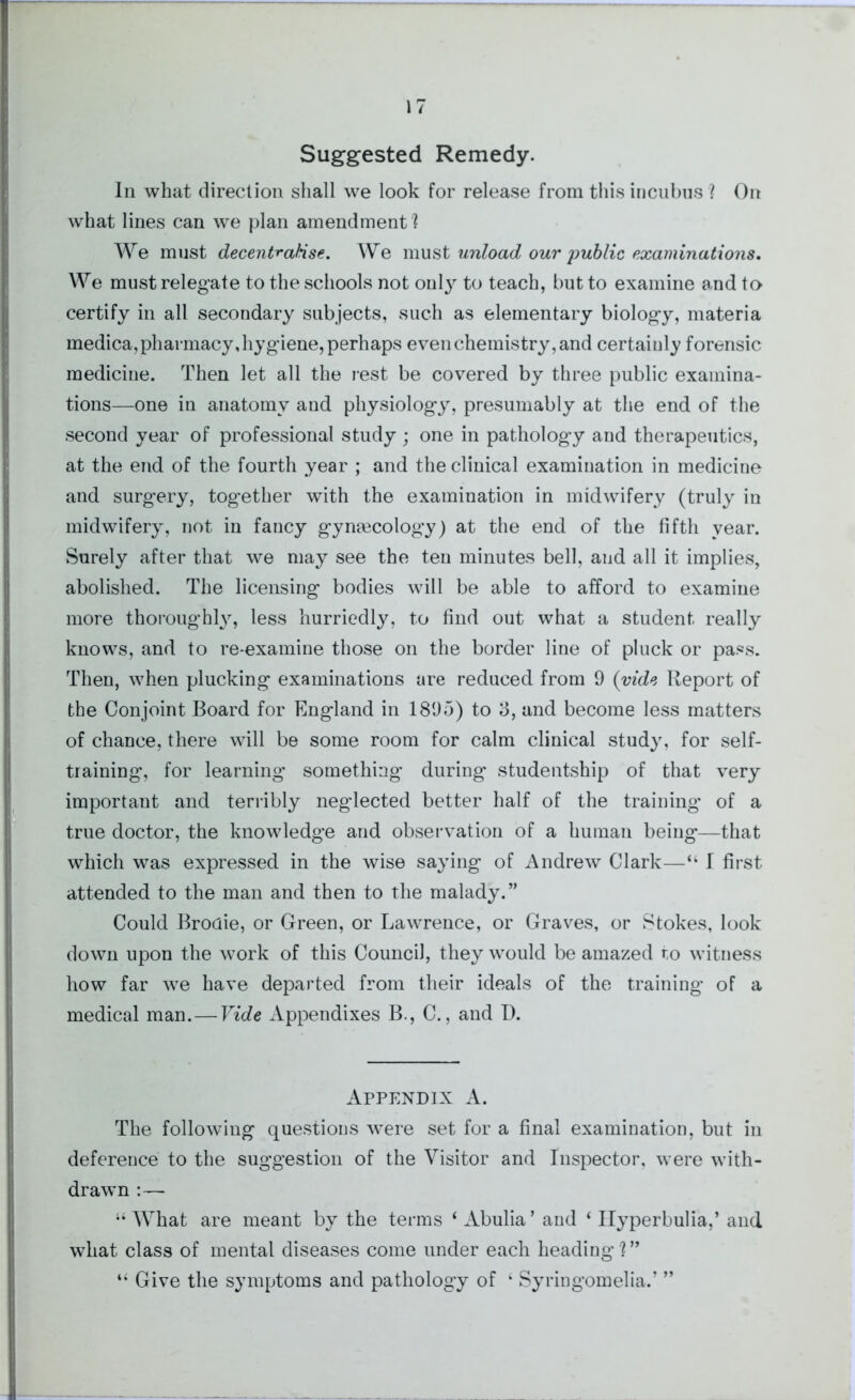 Suggested Remedy. In what direction shall we look for release from this incubus ? On what lines can we plan amendment! We must decentralise. We must unload our public examinations. We must relegate to the schools not only to teach, but to examine and to certify in all secondary subjects, such as elementary biology, materia medica, pharmacy, hygiene, perhaps even chemistry, and certainly forensic medicine. Then let all the rest be covered by three public examina- tions—one in anatomy and physiology, presumably at the end of the second year of professional study ; one in pathology and therapeutics, at the end of the fourth year ; and the clinical examination in medicine and surgery, together with the examination in midwifery (truly in midwifery, not in fancy gynaecology) at the end of the fifth year. Surely after that we may see the ten minutes bell, and all it implies, abolished. The licensing bodies will be able to afford to examine more thoroughly, less hurriedly, to find out what a student really knows, and to re-examine those on the border line of pluck or pass. Then, when plucking examinations are reduced from 9 (vide Report of the Conjoint Board for England in 1895) to 3, and become less matters of chance, there will be some room for calm clinical study, for self- training, for learning something during studentship of that very important and terribly neglected better half of the training’ of a true doctor, the knowledge and observation of a human being—that which was expressed in the wise saying of Andrew Clark—“ I first attended to the man and then to the malady.” Could Broaie, or Green, or Lawrence, or Graves, or Stokes, look down upon the work of this Council, they would be amazed to witness how far we have departed from their ideals of the training of a medical man. — Vide Appendixes B., C., and D. Appendix A. The following questions were set for a final examination, but in deference to the suggestion of the Visitor and Inspector, were with- drawn :— “What are meant by the terms ‘ Abulia’ and ‘ Ilyperbulia,’ and wliat class of mental diseases come under each heading?” “ Give the symptoms and pathology of ‘ Syringomelia.’ ”