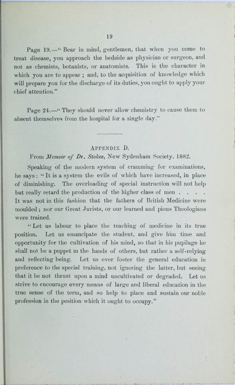 I 19 Page 19.—“ Bear in mind, gentlemen, that when you come to treat disease, you approach the bedside as physician or surgeon, and not as chemists, botanists, or anatomists. This is the character in which you are to appear ; and, to the acquisition of knowledge which will prepare you for the discharge of its duties, you ought to apply your chief attention.” Page 24.—“ They should never allow chemistry to cause them to absent themselves from the hospital for a single day.” Appendix D. From Memoir of Dr, Stokes, New Sydenham Society, 1882. Speaking of the modern system of cramming for examinations, he says: “ It is a system the evils of which have increased, in place of diminishing. The overloading of special instruction will not help but really retard the production of the higher class of men .... It was not in this fashion that the fathers of British Medicine were moulded; nor our Great Jurists, or our learned and pious Theologians were trained. “ Let us labour to place the teaching of medicine in its true position. Let us emancipate the student, and give him time and opportunity for the cultivation of his mind, so that in his pupilage he shall not be a puppet in the hands of others, but rather a self-relying and reflecting being. Let us ever foster the general education in preference to the special training, not ignoring the latter, but seeing that it be not thrust upon a mind uncultivated or degraded. Let us strive to encourage every means of large and liberal education in the true sense of the term, and so help to place and sustain our noble profession in the position which it ought to occupy.”