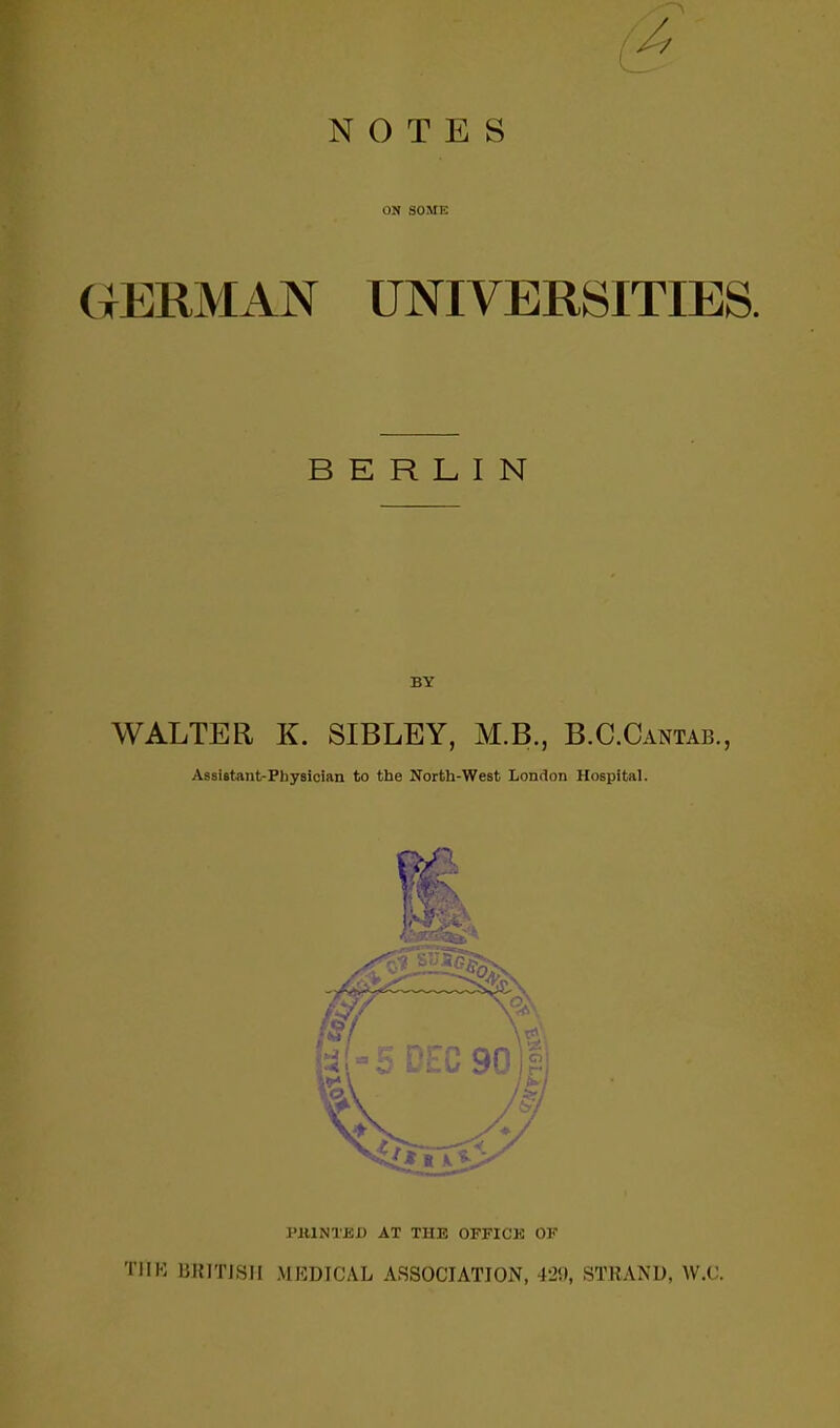 NOTES ON SOME GERMAN UNIVERSITIES. BERLIN BY WALTER K. SIBLEY, M.B., B.C.Cantab., Assistant-Physician to the North-West London Hospital. J'illNTBI) AT THE OFFICK OF T1IH 1JIUTISII MEDICAL ASSOCIATION, 429, STRAND, W.C.