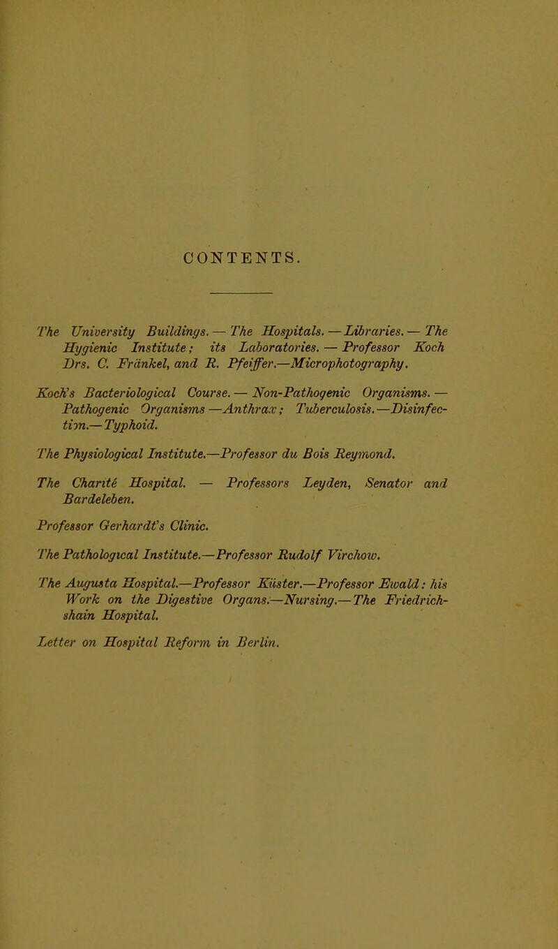 CONTENTS. The University Buildings.— The Hospitals.—Libraries.— The Hygienic Institute; its Laboratories. — Professor Koch Drs. C. Frcinkel, and R. Pfeiffer.—Microphotography. Koch's Bacteriological Course. — Non-Pathogenic Organisms. — Pathogenic Organisms—Anthrax; Tuberculosis.—Disinfec- tion.— Typhoid. The Physiological Institute.—Professor du Bois Reymond. The Charite Hospital. — Professors Leyden, Senator and Bardeleben. Professor GerhardVs Clinic. The Pathological Institute.—Professor Rudolf Virchow. The Augusta Hospital.—Professor Kiister.—Professor Ewald: his Work on the Digestive Organs.—Nursing.— The Friedrir.h- shain Hospital. Letter on Hospital Reform in Berlin.