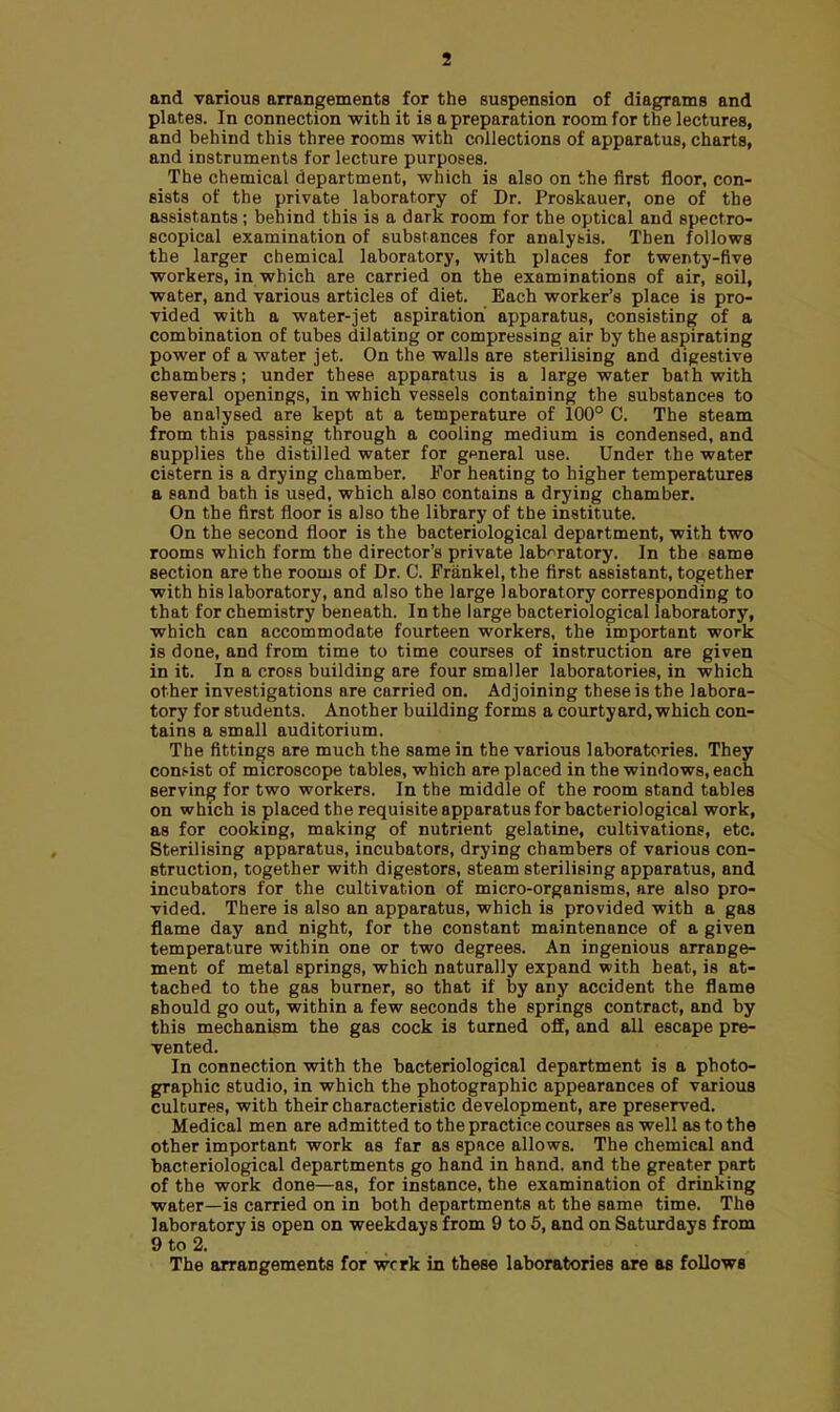 and various arrangements for the suspension of diagrams and plates. In connection with it is a preparation room for the lectures, and behind this three rooms with collections of apparatus, charts, and instruments for lecture purposes. The chemical department, which is also on the first floor, con- sists of the private laboratory of Dr. Proskauer, one of the assistants; behind this is a dark room for the optical and spectro- scopical examination of substances for analysis. Then follows the larger chemical laboratory, with places for twenty-five workers, in which are carried on the examinations of air, soil, water, and various articles of diet. Each worker's place is pro- vided -with a water-jet aspiration apparatus, consisting of a combination of tubes dilating or compressing air by the aspirating power of a water jet. On the walls are sterilising and digestive chambers; under these apparatus is a large water bath with several openings, in which vessels containing the substances to be analysed are kept at a temperature of 100° C. The steam from this passing through a cooling medium is condensed, and supplies the distilled water for general use. Under the water cistern is a drying chamber. For heating to higher temperatures a sand bath is used, which also contains a drying chamber. On the first floor is also the library of the institute. On the second floor is the bacteriological department, with two rooms which form the director's private laboratory. In the same section are the rooms of Dr. C. Frankel, the first assistant, together with his laboratory, and also the large laboratory corresponding to that for chemistry beneath. In the large bacteriological laboratory, which can accommodate fourteen workers, the important work is done, and from time to time courses of instruction are given in it. In a cross building are four smaller laboratories, in which other investigations are carried on. Adjoining these is the labora- tory for students. Another building forms a courtyard, which con- tains a small auditorium. The fittings are much the same in the various laboratories. They consist of microscope tables, which are placed in the windows, each serving for two workers. In the middle of the room stand tables on which is placed the requisite apparatus for bacteriological work, as for cooking, making of nutrient gelatine, cultivations, etc. Sterilising apparatus, incubators, drying chambers of various con- struction, together with digestors, steam sterilising apparatus, and incubators for the cultivation of micro-organisms, are also pro- vided. There is also an apparatus, which is provided with a gas flame day and night, for the constant maintenance of a given temperature within one or two degrees. An ingenious arrange- ment of metal springs, which naturally expand with heat, is at- tached to the gas burner, so that if by any accident the flame should go out, within a few seconds the springs contract, and by this mechanism the gas cock is turned off, and all escape pre- vented. In connection with the bacteriological department is a photo- graphic studio, in which the photographic appearances of various cultures, with their characteristic development, are preserved. Medical men are admitted to the practice courses as well as to the other important work as far as space allows. The chemical and bacteriological departments go hand in hand, and the greater part of the work done—as, for instance, the examination of drinking water—is carried on in both departments at the same time. The laboratory is open on weekdays from 9 to 5, and on Saturdays from 9 to 2. The arrangements for wcrk in these laboratories are as follows