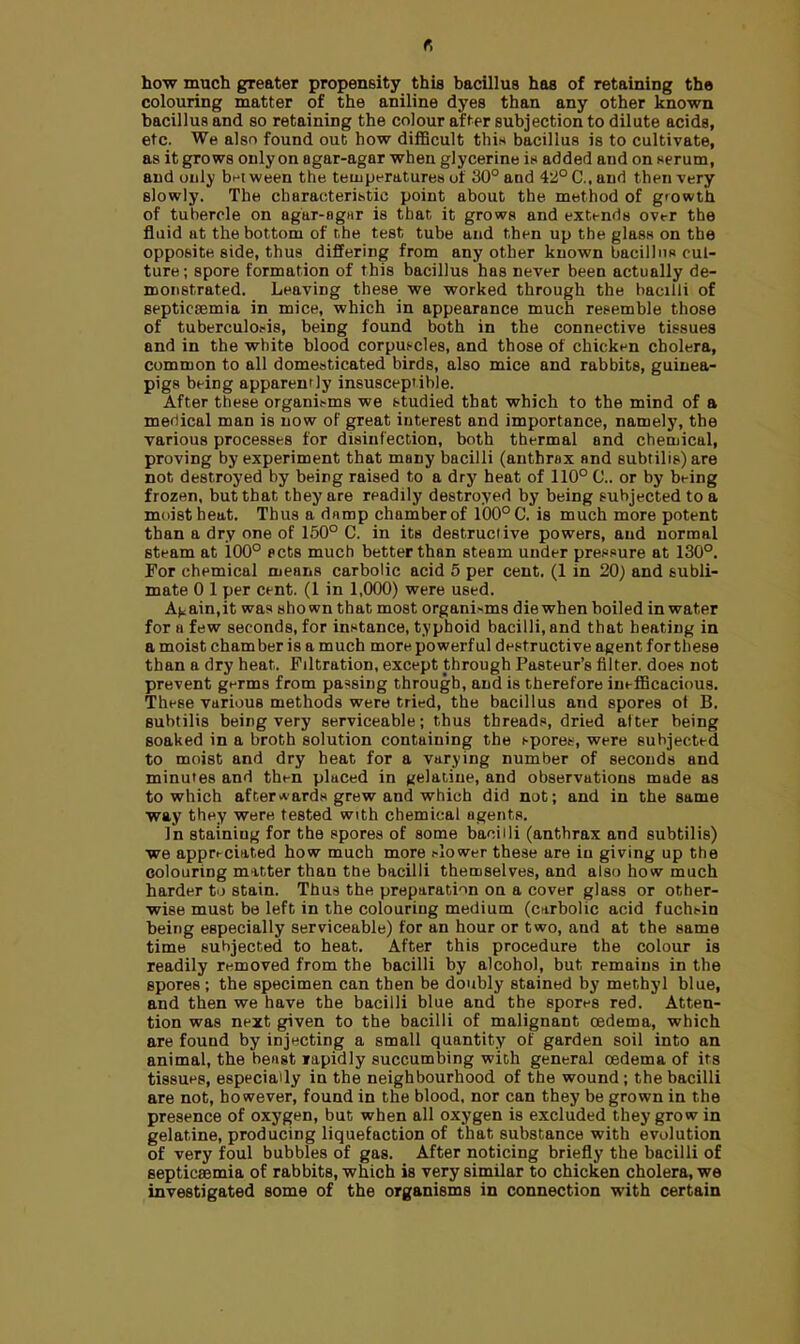 r, how much greater propensity this bacillus has of retaining the colouring matter of the aniline dyes than any other known bacillus and so retaining the colour after subjection to dilute acids, etc. We also found out how difficult this bacillus is to cultivate, as it grows only on agar-agar when glycerine it* added and on serum, and only bet ween the temperatures of 30° and 42° C, and then very slowly. The characteristic point about the method of growth of tubercle on agar-8gar is that it grows and extends over the fluid at the bottom of the test tube and then up the glass on the opposite side, thus differing from any other known bacillus cul- ture; spore formation of this bacillus has never been actually de- monstrated. Leaving these we worked through the bacilli of septicemia in mice, which in appearance much resemble those of tuberculosis, being found both in the connective tissues and in the white blood corpuscles, and those of chicken cholera, common to all domesticated birds, also mice and rabbits, guinea- pigs being apparently insusceptible. After these organisms we studied that which to the mind of a medical man is now of great interest and importance, namely, the various processes for disinfection, both thermal and chemical, proving by experiment that many bacilli (anthrax and subtilis) are not destroyed by being raised to a dry heat of 110° ft. or by being frozen, but that they are readily destroyed by being subjected to a moist heat. Thus a damp chamber of 100° C. is much more potent than a dry one of 150° C. in its destructive powers, and normal steam at 100° pets much better than steam under pressure at 130°. For chemical means carbolic acid 5 per cent. (1 in 20) and subli- mate 0 1 per cent. (1 in 1,000) were used. ain.it was shown that most organisms die when boiled in water for a few seconds, for instance, typhoid bacilli, and that heating in a moist cham ber is a much more po werf ul destructive agent for these than a dry heat. Filtration, except through Pasteur's filter, does not prevent germs from parsing through, and is therefore inefficacious. These various methods were tried, the bacillus and spores ot B. subtilis being very serviceable; thus threads, dried after being soaked in a broth solution containing the spores, were subjected to moist and dry heat for a varying number of seconds and minutes and then placed in gelatine, and observations made as to which afterwards grew and which did not; and in the same way they were tested wtth chemical agents. In staining for the spores of some bacilli (anthrax and subtilis) we appreciated how much more slower these are iu giving up the colouring matter than tbe bacilli themselves, and also how much harder to stain. Thus the preparation on a cover glass or other- wise must be left in the colouring medium (carbolic acid fuchsin being especially serviceable) for an hour or two, and at the same time subjected to heat. After this procedure the colour is readily removed from the bacilli by alcohol, but remains in the spores ; the specimen can then be doubly stained by methyl blue, and then we have the bacilli blue and the spores red. Atten- tion was next given to the bacilli of malignant oedema, which are found by injecting a small quantity of garden soil into an animal, the beast rapidly succumbing with general oedema of its tissues, especially in the neighbourhood of the wound; the bacilli are not, however, found in the blood, nor can they be grown in the presence of oxygen, but when all oxygen is excluded they grow in gelatine, producing liquefaction of that substance with evolution of very foul bubbles of gas. After noticing briefly the bacilli of septicaemia of rabbits, which is very similar to chicken cholera, we investigated some of the organisms in connection with certain