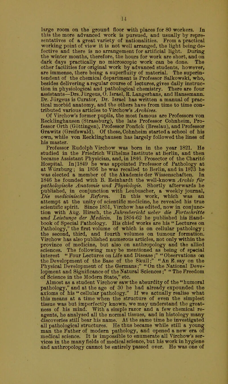 11 large room on the ground floor with places for 80 workers. In this the more advanced work is pursued, and usually by repre- sentatives of a great variety of nationalities. From a practical working point of view it is not well arranged, the light being de- fective and there is no arrangement for artificial light. During the winter months, therefore, the hours for work are short, and on dark days practically no microscopic work can be done. The other facilities for original work by advanced students, however, are immense, there being a superfluity of material. The superin- tendent of the chemical department is Professor Salkowski, who, besides delivering a regular course of lectures, gives daily instruc- tion in physiological and pathological chemistry. There are four assistants—Drs. Jiirgeus, O. Israel, R. Langerhans, and Hansemann. Dr. Jiirgeus is Curator, Dr. Israel has written a manual of prac- tical morbid anatomy, and the others have from time to time con- tributed various articles to Virchow's Archives. Of Virchow's former pupils, the most famous are Professors von Recklinghausen (Strassburg), the late Professor Cohnheim, Pro- fessor Orth (Gottingen), Professor Ponfick (Breslau), and Professor Grawitz (Greif swald). Of these, Cohnheim started a school of his own, while von Recklinghausen has largely followed the lines of his master. Professor Rudolph Virchow was born in the year 1821. He studied in the Friedrich Wilhelms Institute at Berlin, and then became Assistant Physician, and, in 1846. Prosector of the Charite Hospital. In 11849 he was appointed Professor of Pathology at at Wiirzburg; in 1856 he was recalled to Berlin, and in 1873 he was elected a member of the Akademie der Wissenschaften. In 1846 he founded with B. Reinhardt the well-known Archiv fur patholoffische Anatomie und Physiologie. Shortly afterwards he published, in conjunction with Leubuscher, a weekly journal, Die medicinische Reform. In this work, which was an attempt at the unity of scientific medicine, he revealed his true scientific spirit. Since 1851, Virchow has edited, now in conjunc- tion with Aug. Hirsch, the Jahresbericht ueber die Fortschritte und Leistunge der Medicin. In 1854-62 he published his Hand- book of Special Pathology. His chief works are his  Lectures on Pathology, the first volume of which is on cellular pathology; the second, third, and fourth volumes on tumour formation. Virchow has also published numerous articles, not only within the province of medicine, but also on anthropology and the allied sciences. The following may be mentioned as being of special interest  Four Lectures on Life and Disease;  Observations on the Development of the Base of the Skull; AnB say on the Physical Development of the Germans;  On the National Deve- lopment and Significance of the Natural Sciences;  The Freedom of Science in the Modern State, etc. Almost as a student Virchow saw the absurdity of the humoral pathology, and at the age of 30 he had already expounded the axioms of his  cellular pathology. If we actually realise what this means at a time when the structure of even the simplest tissue was but imperfectly known, we may understand the great- ness of his mind. With a simple razor and a few chemical re- agents, he analysed all the normal tissues, and in histology many discoveries still bear his name. At the same time he investigated all pathological structures. He thus became while still a young man the Father of modern pathology, and opened a new era of medical science. It is impossible to enumerate all Virchow's ser- vices in the many fields of medical science, but his work in hygiene and anthropology cannot be entirely passed over. He was one of