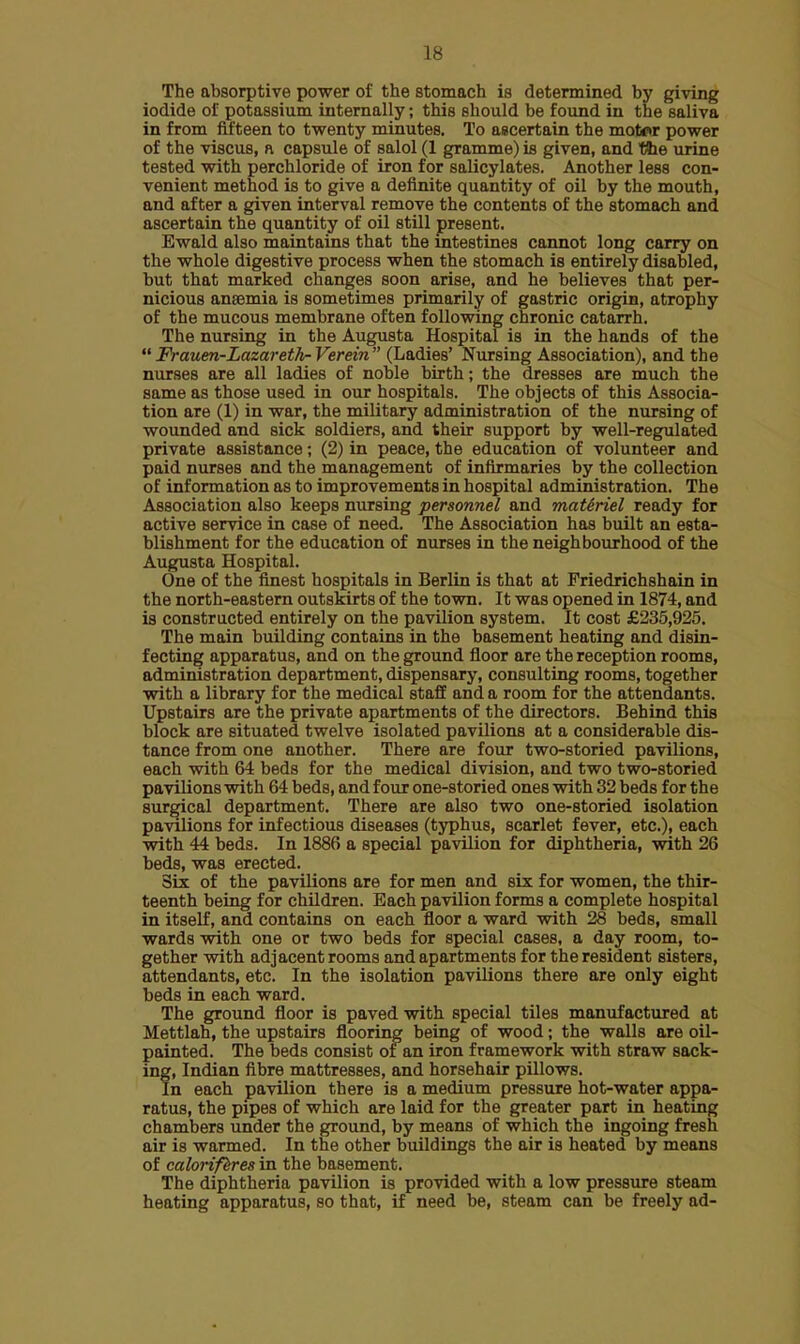 The absorptive power of the stomach is determined by giving iodide of potassium internally; this should be found in the saliva in from fifteen to twenty minutes. To ascertain the motor power of the viscus, n capsule of salol (1 gramme) is given, and Vtxe urine tested with perchloride of iron for salicylates. Another less con- venient method is to give a definite quantity of oil by the mouth, and after a given interval remove the contents of the stomach and ascertain the quantity of oil still present. Ewald also maintains that the intestines cannot long carry on the whole digestive process when the stomach is entirely disabled, but that marked changes soon arise, and he believes that per- nicious anaemia is sometimes primarily of gastric origin, atrophy of the mucous membrane often following chronic catarrh. The nursing in the Augusta Hospital is in the hands of the Frauen-Lazareth-Verein (Ladies' Nursing Association), and the nurses are all ladies of noble birth; the dresses are much the same as those used in our hospitals. The objects of this Associa- tion are (1) in war, the military administration of the nursing of wounded and sick soldiers, and their support by well-regulated private assistance; (2) in peace, the education of volunteer and paid nurses and the management of infirmaries by the collection of information as to improvements in hospital administration. The Association also keeps nursing personnel and maUriel ready for active service in case of need. The Association has built an esta- blishment for the education of nurses in the neighbourhood of the Augusta Hospital. One of the finest hospitals in Berlin is that at Friedrichshain in the north-eastern outskirts of the town. It was opened in 1874, and is constructed entirely on the pavilion system. It cost £235,925. The main building contains in the basement heating and disin- fecting apparatus, and on the ground floor are the reception rooms, administration department, dispensary, consulting rooms, together with a library for the medical staff and a room for the attendants. Upstairs are the private apartments of the directors. Behind this block are situated twelve isolated pavilions at a considerable dis- tance from one another. There are four two-storied pavilions, each with 64 beds for the medical division, and two two-storied pavilions with 64 beds, and four one-storied ones with 32 beds for the surgical department. There are also two one-storied isolation pavilions for infectious diseases (typhus, scarlet fever, etc.), each with 44 beds. In 1886 a special pavilion for diphtheria, with 26 beds, was erected. Six of the pavilions are for men and six for women, the thir- teenth being for children. Each pavilion forms a complete hospital in itself, and contains on each floor a ward with 28 beds, small wards with one or two beds for special cases, a day room, to- gether with adjacent rooms and apartments for the resident sisters, attendants, etc. In the isolation pavilions there are only eight beds in each ward. The ground floor is paved with special tiles manufactured at Mettlah, the upstairs flooring being of wood; the walls are oil- painted. The beds consist of an iron framework with straw sack- ing, Indian fibre mattresses, and horsehair pillows. In each pavilion there is a medium pressure hot-water appa- ratus, the pipes of which are laid for the greater part in heating chambers under the ground, by means of which the ingoing fresh air is warmed. In the other buildings the air is heated by means of caloriferes in the basement. The diphtheria pavilion is provided with a low pressure steam heating apparatus, so that, if need be, steam can be freely ad-