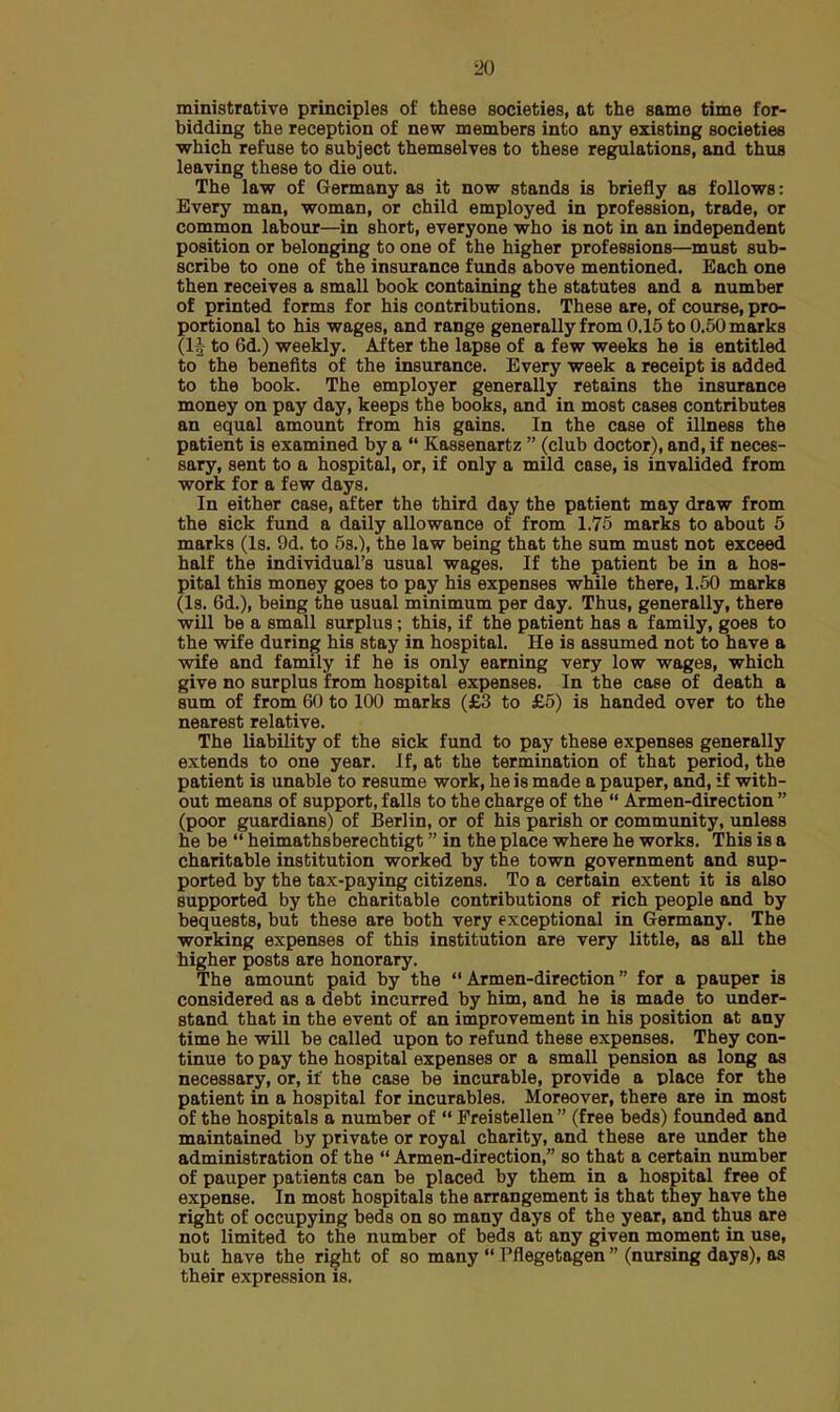 ministrative principles of these societies, at the same time for- bidding the reception of new members into any existing societies which refuse to subject themselves to these regulations, and thus leaving these to die out. The law of Germany as it now stands is briefly as follows: Every man, woman, or child employed in profession, trade, or common labour—in short, everyone who is not in an independent position or belonging to one of the higher professions—must sub- scribe to one of the insurance funds above mentioned. Each one then receives a small book containing the statutes and a number of printed forms for his contributions. These are, of course, pro- portional to his wages, and range generally from 0.15 to 0.50 marks (lvj to 6d.) weekly. After the lapse of a few weeks he is entitled to the benefits of the insurance. Every week a receipt is added to the book. The employer generally retains the insurance money on pay day, keeps the books, and in most cases contributes an equal amount from his gains. In the case of illness the patient is examined by a  Kassenartz  (club doctor), and, if neces- sary, sent to a hospital, or, if only a mild case, is invalided from work for a few days. In either case, after the third day the patient may draw from the sick fund a daily allowance of from 1.75 marks to about 5 marks (Is. 9d. to 5s.), the law being that the sum must not exceed half the individual's usual wages. If the patient be in a hos- pital this money goes to pay his expenses while there, 1.50 marks (Is. 6d.), being the usual minimum per day. Thus, generally, there will be a small surplus; this, if the patient has a family, goes to the wife during his stay in hospital. He is assumed not to have a wife and family if he is only earning very low wages, which give no surplus from hospital expenses. In the case of death a sum of from 60 to 100 marks (£3 to £5) is handed over to the nearest relative. The liability of the sick fund to pay these expenses generally extends to one year. If, at the termination of that period, the patient is unable to resume work, he is made a pauper, and, if with- out means of support, falls to the charge of the  Armen-direction  (poor guardians) of Berlin, or of his parish or community, unless he be  heimathsberechtigt in the place where he works. This is a charitable institution worked by the town government and sup- ported by the tax-paying citizens. To a certain extent it is also supported by the charitable contributions of rich people and by bequests, but these are both very exceptional in Germany. The working expenses of this institution are very little, as all the higher posts are honorary. The amount paid by the Armen-direction for a pauper is considered as a debt incurred by him, and he is made to under- stand that in the event of an improvement in his position at any time he will be called upon to refund these expenses. They con- tinue to pay the hospital expenses or a small pension as long as necessary, or, if the case be incurable, provide a place for the patient in a hospital for incurables. Moreover, there are in most of the hospitals a number of  Freistellen  (free beds) founded and maintained by private or royal charity, and these are under the administration of the  Armen-direction, so that a certain number of pauper patients can be placed by them in a hospital free of expense. In most hospitals the arrangement is that they have the right of occupying beds on so many days of the year, and thus are not limited to the number of beds at any given moment in use, but have the right of so many  Pflegetagen  (nursing days), as their expression is.