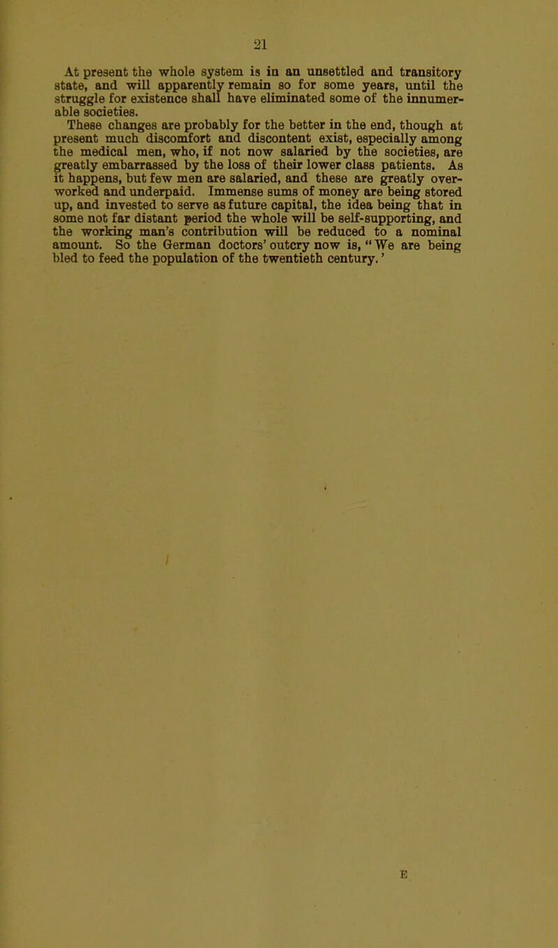 At present the whole system is in an unsettled and transitory state, and will apparently remain so for some years, until the struggle for existence shall have eliminated some of the innumer- able societies. These changes are probably for the better in the end, though at present much discomfort and discontent exist, especially among the medical men, who, if not now salaried by the societies, are greatly embarrassed by the loss of their lower class patients. As it happens, but few men are salaried, and these are greatly over- worked and underpaid. Immense sums of money are being stored up, and invested to serve as future capital, the idea being that in some not far distant period the whole will be self-supporting, and the working man's contribution will be reduced to a nominal amount. So the German doctors' outcry now is,  We are being bled to feed the population of the twentieth century.' E