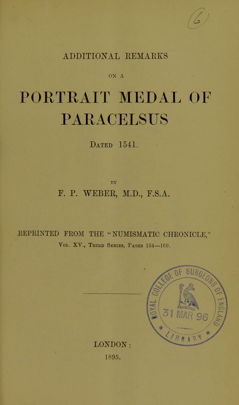 ADDITIONAL REMARKS ON A PORTRAIT MEDAL OF PARACELSUS Dated 1541. BY F. P. WEBER, M.D., F.S.A. REPRINTED FROM THE NUMISMATIC CHRONICLE, Vol. XV., Third Seeies, Pages 154—160. LONDON: 1895.