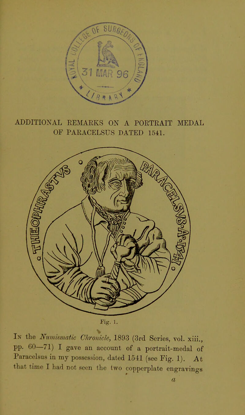 ADDITIONAL REMARKS ON A PORTRAIT MEDAL OF PARACELSUS DATED 1541. Fig. 1. In the Numismatic Chronicle, 1893 (3rd Series, vol. xiii., pp. 60—71) I gave an account of a portrait-medal of Paracelsus in my possession, dated 1541 (see Fig. 1). At that tunc T had not seen the two copperplate engravings a