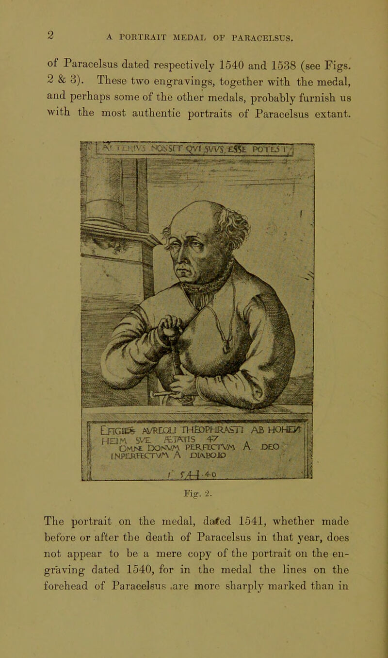 of Paracelsus dated respectively 1540 and 1538 (see Figs. 2 & 3). These two engravings, together with the medal, and perhaps some of the other medals, probably furnish us with the most authentic portraits of Paracelsus extant. ^ . .<;;>• sit Qvr svvs.gfSfc poto r ^ Fig. -2. The portrait on the medal, da#ed 1541, whether made before or after the death of Paracelsus in that year, does not appear to be a mere copy of the portrait on the en- graving dated 1540, for in the medal the lines on the forehead of Paracelsus are more sharply marked than in