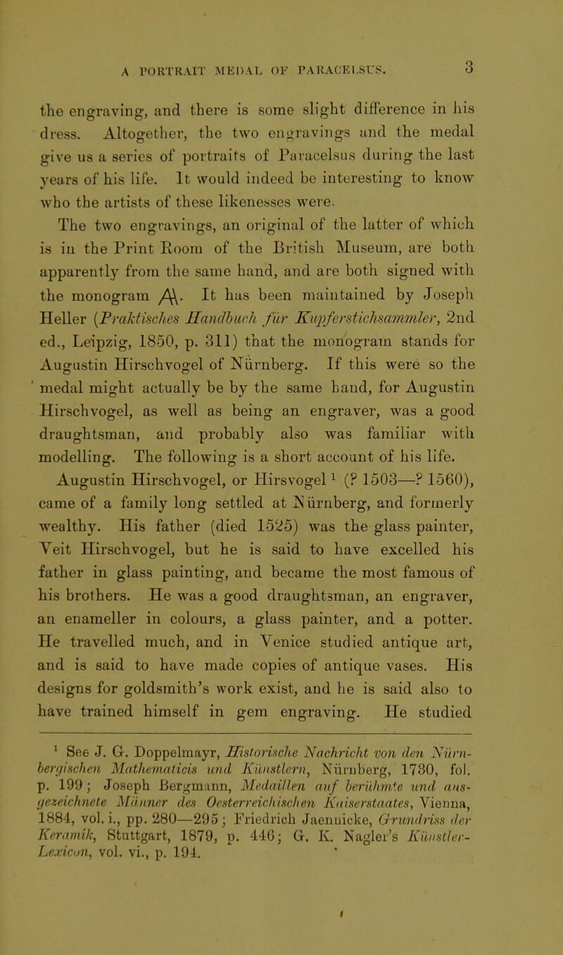 the engraving, and there is some slight difference in his dress. Altogether, the two engravings and the medal give us a series of portraits of Paracelsus during the last years of his life. It would indeed be interesting to know who the artists of these likenesses were. The two engravings, an original of the latter of which is in the Print Room of the British Museum, are both apparently from the same hand, and are both signed witli the monogram It has been maintained by Joseph Heller {Praktisches Handbuc.h fur Kupferstichsammler, 2nd ed., Leipzig, 1850, p. 311) that the monogram stands for Ausrustin Hirschvo°;el of Numbers1. If this were so the medal might actually be by the same baud, for Augustin Ilirschvogel, as well as being an engraver, was a good draughtsman, and probably also was familiar with modelling:. The following is a short account of his life. Augustin Hirschvogel, or Hirsvogel1 (? 1503—? 1560), came of a family long settled at jSiirnberg, and formerly wealthy. His father (died 1525) was the glass painter, Veit Ilirschvogel, but he is said to have excelled his father in glass painting, and became the most famous of his brothers. He was a good draughtsman, an engraver, an enameller in colours, a glass painter, and a potter. He travelled much, and in Venice studied antique art, and is said to have made copies of antique vases. His designs for goldsmith's work exist, and he is said also to have trained himself in gem engraving. He studied 1 See J. G. Doppelmayr, JTistorinche Nachricht von den Niirn- bergischen Matliematids mid. Kilnstlern, Niirnberg, 1730, fol. p. 199 ; Joseph Bergmann, Medaillen atlf beriihmte und cms- t/ezeichnete Manner des Oesterreichischen Kaiserstaates, Vienna, 1884, vol. i., pp. 280—295; Friedrioh Jaenuicke, Grundnns der Kermnilc, Stuttgart, 1879, p. 44G; G. K. Nagler's Eunstler- Lexicon, vol. vi., p. 191.