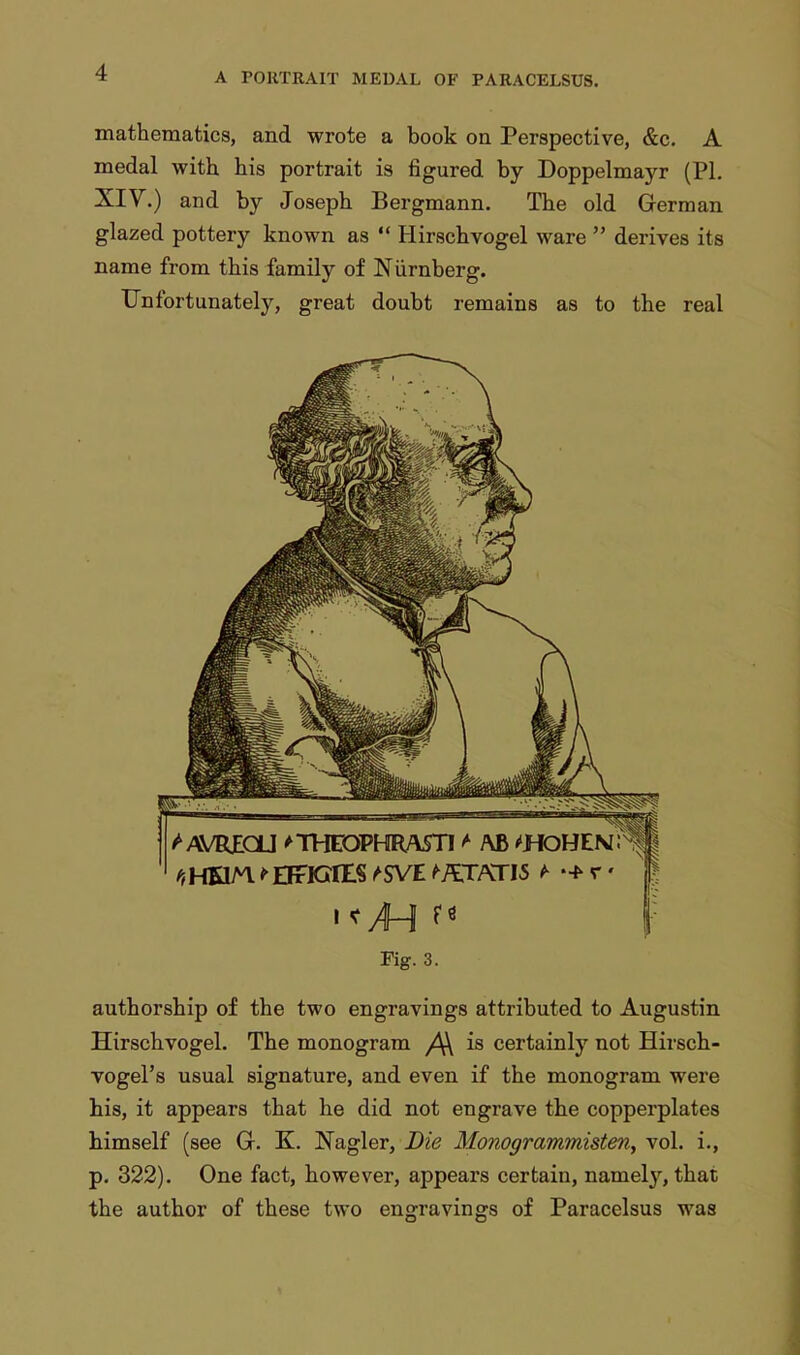 mathematics, and wrote a book on Perspective, &c. A medal with his portrait is figured by Doppelmayr (PI. XIV.) and by Joseph Bergmann. The old German glazed pottery known as  Hirschvogel ware  derives its name from this family of Niirnberg. Unfortunately, great doubt remains as to the real Fig. 3. authorship of the two engravings attributed to Augustin Hirschvogel. The monogram /\\ is certainly not Hirsch- vogel's usual signature, and even if the monogram were his, it appears that he did not engrave the copperplates himself (see G. K. Nagler, Die Monogrammisten, vol. i., p. 322). One fact, however, appears certain, namety, that the author of these two engravings of Paracelsus was