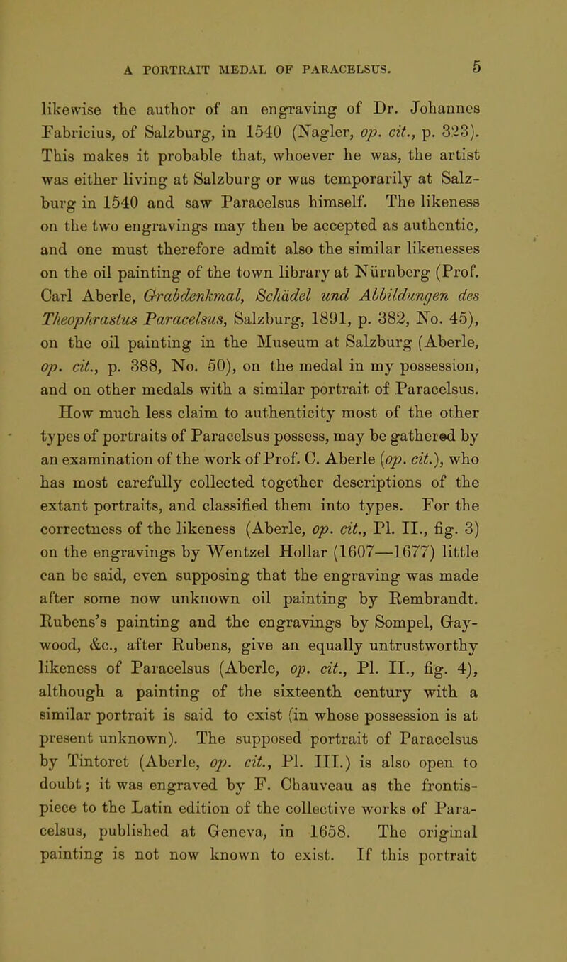 likewise the author of an engraving of Dr. Johannes Fabricius, of Salzburg, in 1540 (Nagler, op. cit., p. 323). This makes it probable that, whoever he was, the artist was either living at Salzburg or was temporarily at Salz- burg in 1540 and saw Paracelsus himself. The likeness on the two engravings may then be accepted as authentic, and one must therefore admit also the similar likenesses on the oil painting of the town library at Niirnberg (Prof. Carl Aberle, Grabdenkmal, Schadel und Abbildungen des Theophrastus Paracelsus, Salzburg, 1891, p. 382, No. 45), on the oil painting in the Museum at Salzburg (Aberle, op. cit., p. 388, No. 50), on the medal in my possession, and on other medals with a similar portrait of Paracelsus. How much less claim to authenticity most of the other types of portraits of Paracelsus possess, may be gathered by an examination of the work of Prof. C. Aberle {op. cit.), who has most carefully collected together descriptions of the extant portraits, and classified them into types. For the correctness of the likeness (Aberle, op. cit., PI. II., fig. 3) on the engravings by Wentzel Hollar (1607—1677) little can be said, even supposing that the engraving was made after some now unknown oil painting by Rembrandt. Rubens's painting and the engravings by Sompel, Gay- wood, &c, after Rubens, give an equally untrustworthy likeness of Paracelsus (Aberle, op. cit., PI. II., fig. 4), although a painting of the sixteenth century with a similar portrait is said to exist (in whose possession is at present unknown). The supposed portrait of Paracelsus by Tintoret (Aberle, op. cit., PI. III.) is also open to doubt; it was engraved by F. Chauveau as the frontis- piece to the Latin edition of the collective works of Para- celsus, published at Geneva, in 1658. The origiiuil painting is not now known to exist. If this portrait