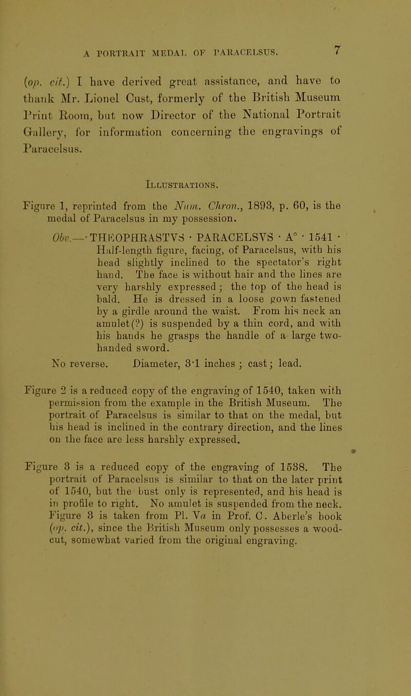 (op. cit.) I have derived great assistance, and have to thank Mr. Lionel Oust, formerly of the British Museum Print Room, hut now Director of the National Portrait Gallery, for in formal ion concerning the engravings of Paracelsus. Illustrations. Figure 1, reprinted from the Num. Chron., 1893, p. 60, is the medal of Paracelsus in my possession. Obv.—■ THKOPHRASTVS • PARACELSVS • A° ■ 1541 ■ Half-length figure, facing, of Paracelsus, with his head slightly inclined to the spectator's right hand. The face is without hair and the lines are very harshly expressed ; the top of the head is bald. He is dressed in a loose gown fastened by a girdle around the waist. From his neck an amulet (?) is suspended by a thin cord, and with his hands he grasps the handle of a large two- handed sword. No reverse. Diameter, 31 inches ; cast; lead. Figure 2 is a reduced copy of the engraving of 1540, taken with permission from the example in the British Museum. The portrait of Paracelsus is similar to that on the medal, but bis head is inclined in the contrary direction, and the lines on the face are less harshly expressed. Figure 3 is a reduced copy of the engraving of 1538. The portrait of Paracelsus is similar to that on the later print of 1540, but the oust only is represented, and his head is in profile to right. No amulet is suspended from the neck. Figure 3 is taken from PI. V« in Prof. C. Aberle's book (op. cit.), since the British Museum only possesses a wood- cut, somewhat varied from the original engraving.