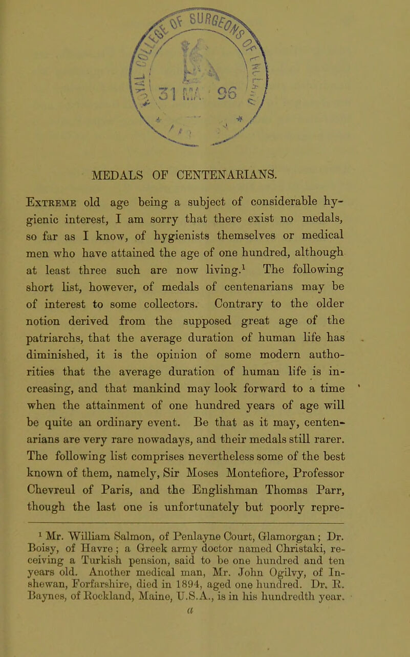 Extreme old age being a subject of considerable hy- gienic interest, I am sorry that there exist no medals, so far as I know, of hygienists themselves or medical men who have attained the age of one hundred, although at least three such are now living.^ The following short list, however, of medals of centenarians may be of interest to some collectors. Contrary to the older notion derived from the supposed great age of the patriarchs, that the average duration of human life has diminished, it is the opinion of some modern autho- rities that the average duration of human life is in- creasing, and that mankind may look forward to a time when the attainment of one hundred years of age will be quite an ordinary event. Be that as it may, centen- arians are very rare nowadays, and their medals still rarer. The following list comprises nevertheless some of the best known of them, namely, Sir Moses Montefiore, Professor Chevreul of Paris, and the Englishman Thomas Parr, though the last one is unfortunately but poorly repre- ^ Mr. William Salmon, of Penlayne Court, Glamorgan; Dr. Boisy, of Havre; a Greek army doctor named Christaki, re- ceiving a Turkish pension, said to be one hundred and ten years old. Another medical man, Mr. John Ogdvy, of In- shewan, Forfarshire, died in 1894, aged one hundred. Dr. R. Bayncs, of Eockland, Maine, U.S.A., is in his hundredth year. a