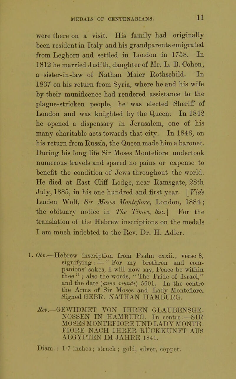 were there on a visit. His family had originally been resident in Italy and his grandparents emigrated from Leghorn and settled in London in 1758. In 1812 he married Judith, daughter of Mr. L. B. Cohen, a sister-in-law of Nathan Maier Rothschild. In 1837 on his return from Syria, where he and his wife by their munificence had rendered assistance to the plague-stricken people, he was elected Sherifi of London and was knighted by the Queen. In 1842 he opened a dispensary in Jerusalem, one of his many charitable acts towards that city. In 1846, on his return from Russia, the Queen made him a baronet. During his long life Sir Moses Montefiore undertook numerous travels and spared no pains or expense to benefit the condition of Jews throughout the world. He died at East Cliff Lodge, near Ramsgate, 28th July, 1885, in his one hundred and first year. [Vide Lucien Wolf, Sir Moses Montefiore, London, 1884; the obituary notice in The Times, &c.] For the translation of the Hebrew inscriptions on the medals I am much indebted to the Rev. Dr. H. Adler. 1. Ohv.—Hebrew inscription from Psalm cxxii., verse 8, signifying: — For my brethren and com- panions' sakes, I will now say, Peace be within thee ; also the -words, The Pride of Israel, and the date {anno mundi) 5601. In the centre the Arms of Sir Moses and Lady Montefiore. Signed GEBE. NATHAN HAMBUEG. GEWIDMET VON IHEEN GLAUBENSGE- NOSSEN IN HAMBUEG. In centre:—SIE MOSES MONTEFIOEE UND LADY MONTE- FIOEE NACH IHEEE EUCKKUNET AUS AEGYPTEN IM JAHEE 1841. Diam.: 1-7 inches; stnick ; gold, silver, copper.