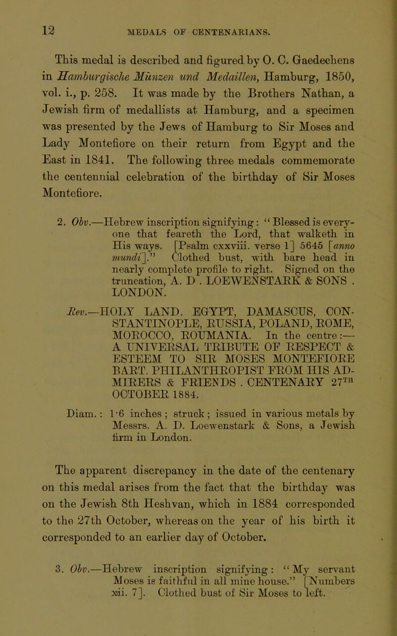 This medal is described and figured by 0. C. Gaedecbens in Hamburgische Munzen und Medaillen, Hamburg, 1850, vol. i., p. 258. It was made by the Brothers Nathan, a Jewish firm of medallists at Hamburg, and a specimen was presented by tbe Jews of Hamburg to Sir Moses and Lady Montefiore on their return from Egypt and the East in 1841. The following three medals commemorate the centennial celebration of the birthday of 8ir Moses Montefiore. 2. Obv.—Hebrew inscription signifying:  Blessed is every- one that feareth the Lord, that walketh in His ways. [Ppalm cxxviii. verse 1] 5645 [anno mu7idi~\. Clothed bust, with bare head in nearly complete profile to right. Signed on tlie truncation, A. D . LOEWENSTAEK & SONS . LONDON. Eev.—ROin: LAND. EGYPT, DAMASCUS, CON- STANTINOPLE, EUSSIA, POLAND, EOME, MOEOCCO, EOUMANIA. In the centre:— A UNIVEESAL TEIBUTE OF EESPECT & ESTEEM TO SIE MOSES MONTEEIOEE BAET. PHILANTHEOPIST FEOM HIS AD- MIEEES & FEIENDS . CENTENAEY 27Th OCTOBEE 1884. Diam.: 16 inches ; struck ; issued in various metals by Messrs. A. D. Loewenstark & Sons, a Jewish firm in London. The apparent discrepancy in the date of the centenary on this medal arises from the fact that the birthday was on the Jewish 8th Heshvan, which in 1884 corresponded to the 27th. October, whereas on the year of his birth it corresponded to an earlier day of October. 3. Ohv.—Hebrew inscription signifjdng:  Mj^ servant Moses is faithful in all mine house. [Numbers sii. 7]. Clothed bust of Sir Moses to left.