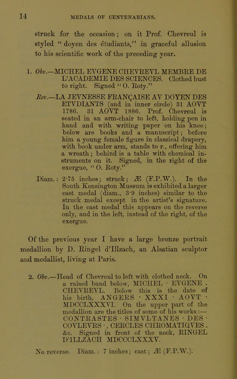 struck for the occasion; on it Prof. Chevreul is styled  doyen des etudiants, in graceful allusion to his scientific work of the preceding year. 1. Oii;.—MICHEL EVGENE CHEVEEVL MEMBEE DE L'ACADEMIE DES SCIENCES. Clothed bust to right. Signed  0. Eoty. Rev.—LK JEVNESSE FEANQAISE AV DOYEN DES ETVDIANTS (and in inner circle) 31 AOVT 1786. 31 AOVT 1886. Prof. Chevreul is seated in an arm-chair to left, holding pen in hand and with writing paper on his knee; below are books and a manuscript; before him a young female figure in classical drapery, with book under arm, stands to r., offering him a wreath; behind is a table with chemical in- struments on it. Signed, in the right of the exergue,  0. Eoty. Diam.: 2-75 inches; struck; M (F.P.W.). In the South Kensington Museum is exhibited a larger cast medal (diam., 3-9 inches) similar to the struck medal except in the artist's signature. In the cast medal this appears on the reverse only, and in the left, instead of the right, of the exergue. Of the previous year I have a large bronze portrait medallion by D. Ringel d'lUzach, an Alsatian sculptor and medallist, living at Paris. 2. Ohv.—Head of Chevreul to left with clothed neck. On a raised band below, MICHEL ■ EVGENE . CHEVEEVL. Below this is the date of his bu-th, ANGEES • XXXI • AOVT • MDCCLXXXVI. On the upper part of the medallion are the titles of some of his works:— CONTEASTES • SIMVLTANES • DES • COVLEVES •, CEECLES CHEOMATIQVES . &c. Signed in front of the neck, EINGEL D'lLLZACH MDCCCLXXXV. No reverse. Diam.: 7 inches; cast; (F-P-W.).