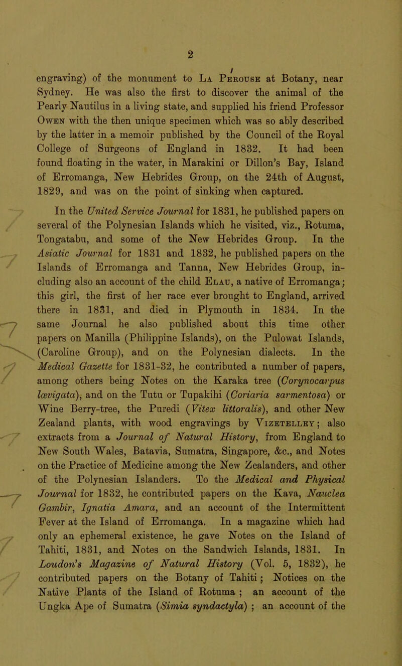 engraving) of the monument to La Perouse at Botany, near Sydney. He was also the first to discover the animal of the Pearly Nautilus in a living state, and supplied his friend Professor Owen with the then unique specimen which was so ably described by the latter in a memoir published by the Council of the Royal College of Surgeons of England in 1832. It had been found floating in the water, in Marakini or Dillon's Bay, Island of Erromanga, New Hebrides Group, on the 24th of August, 1829, and was on the point of sinking when captured. In the United Service Journal for 1831, he published papers on several of the Polynesian Islands which he visited, viz., Rotuma, Tongatabu, and some of the New Hebrides Group. In the Asiatic Journal for 1831 and 1832, he published papers on the Islands of Erromanga and Tanna, New Hebrides Group, in- cluding also an account of the child Elaxj, a native of Erromanga; this girl, the first of her race ever brought to England, arrived there in 1831, and died in Plymouth in 1834. In the same Journal he also published about this time other papers on Manilla (Philippine Islands), on the Pulowat Islands, (Caroline Group), and on the Polynesian dialects. In the Medical Gazette for 1831-32, he contributed a number of papers, among others being Notes on the Karaka tree (Corynocarpus laevigata), and on the Tutu or Tupakihi (Coriaria sarmentosa) or Wine Berry-tree, the Puredi (Vitex littoralis), and other New Zealand plants, with wood engravings by Vizetelley ; also extracts from a Journal of Natural History, from England to New South Wales, Batavia, Sumatra, Singapore, &c., and Notes on the Practice of Medicine among the New Zealanders, and other of the Polynesian Islanders. To the Medical and Physical Journal for 1832, he contributed papers on the Kava, Nauclea Gambir, Ignatia Amara, and an account of the Intermittent Fever at the Island of Erromanga. In a magazine which had only an ephememl existence, he gave Notes on the Island of Tahiti, 1831, and Notes on the Sandwich Islands, 1831. In Loudon's Magazine of Natural History (Vol. 5, 1832), he contributed papers on the Botany of Tahiti; Notices on the Native Plants of the Island of Rotuma ; an account of the Ungka Ape of Sumatra {Simia syndactyla) ; an account of the