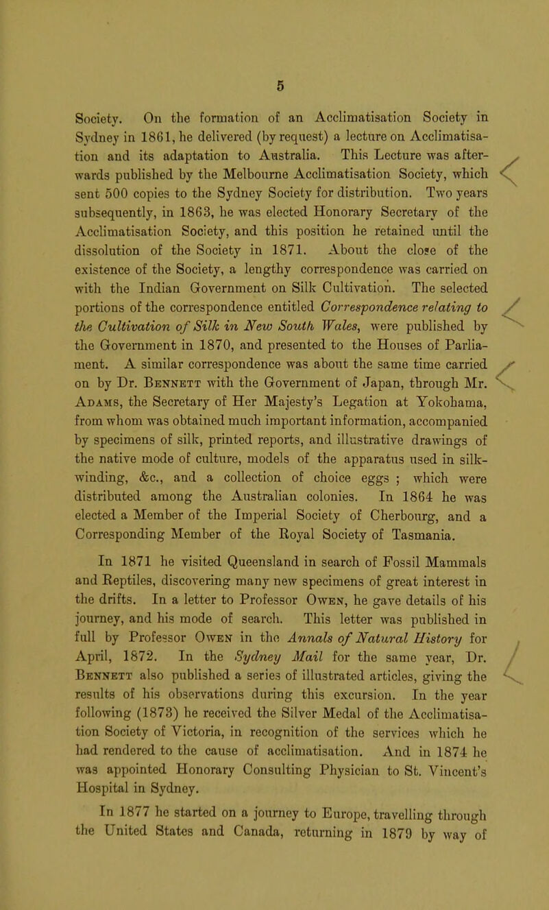 Society, On the formation of an Acclimatisation Society in Sydney in 1861, he delivered (by request) a lecture on Acclimatisa- tion and its adaptation to Australia. This Lecture was after- wards published by the Melbourne Acclimatisation Society, which sent 500 copies to the Sydney Society for distribution. Two years subsequently, in 1863, he was elected Honorary Secretary of the Acclimatisation Society, and this position he retained imtil the dissolution of the Society in 1871. About the close of the existence of the Society, a lengthy correspondence was carried on with the Indian Government on Silk Cultivation. The selected portions of the correspondence entitled Correspondence relating to tJie Cultivation of Silk in New South Wales, were published by the Government in 1870, and presented to the Houses of Parlia- ment. A similar con-espondence was about the same time carried on by Dr. Bennett with the Government of Japan, through Mr. Adams, the Secretary of Her Majesty's Legation at Yokohama, from whom was obtained much important information, accompanied by specimens of silk, printed reports, and illustrative drawings of the native mode of culture, models of the apparatus used in silk- winding, &c., and a collection of choice eggs ; which were distributed among the Australian colonies. In 1864 he was elected a Member of the Imperial Society of Cherbourg, and a Corresponding Member of the Royal Society of Tasmania. In 1871 he visited Queensland in search of Fossil Mammals and Reptiles, discovering many new specimens of great interest in the drifts. In a letter to Professor Owen, he gave details of his journey, and his mode of search. This letter was published in full by Professor Owen in the Annals of Natural History for April, 1872. In the Sydney Mail for the same year. Dr. Bennett also published a series of illustrated articles, giving the results of his observations during this excursion. In the year following (1873) he received the Silver Medal of the Acclimatisa- tion Society of Victoria, in recognition of the services which he had rendered to the cause of acclimatisation. And in 1874 he was appointed Honorary Consulting Physician to St. Vincent's Hospital in Sydney. In 1877 he started on a journey to Europe, travelling through the United States and Canada, returning in 1879 by way of