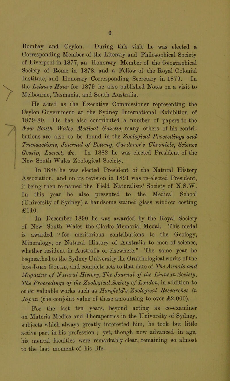 Bombay and Ceylon, During this visit he was elected a Corresponding Member of the Literary and Philosophical Society of Liverpool in 1877, an Honorary Member of the Geographical Society of Rome in 1878, and a Fellow of the Royal Colonial Institute, and Honorary Corresponding Secretary in 1879. In the Leisure Hour for 1879 he also published Notes on a visit to Melbourne, Tasmania, and South Australia. He acted as Ihe Executive Commissioner representing the Ceylon Government at the Sydney International Exhibition of 1879-80. He has also contributed a number of papers to the New South Wales Medical Gazette, many others of his contri- butions are also to be found in the Zoological Proceedings and Transactions, Journal of Botany, Gardener s Chronicle, Science Gossip, Lancet, dsc. In 1882 he was elected President of the New South Wales Zoological Society. In 1888 he was elected President of the Natural History Association, and on its revision in 1891 was re-elected President, it being then re-named the Field Naturalists' Society of N.S.W. In this year he also presented to the Medical School (University of Sydney) a handsome stained glass window costing £140. In December 1890 he was awarded by the Royal Society of New South Wales the Clarke Memorial Medal. This medal is awarded  for meritorious contributions to the Geology, Mineralogy, or Natural History of Australia to men of science, whether resident in Australia or elsewhere. The same year he bequeathed to the Sydney University the Ornithological works of the late John Gould, and complete sets to that date of The Annals and Magazine of Natural History, The Journal of the Linnean Society, The Proceedings of the Zoological Society of London, in addition to other valuable works such as Horsjield's Zoological Researches in Japan (the conjoint value of these amounting to over £2,000). For the last ten years, beyond acting as co-examiner on Materia Medica and Therapeutics in the University of Sydney, subjects which always greatly interested him, he took but little active part in his profession ; yet, though now advanced in age, his mental faculties were remarkably clear, remaining so almost to the last moment of his life.