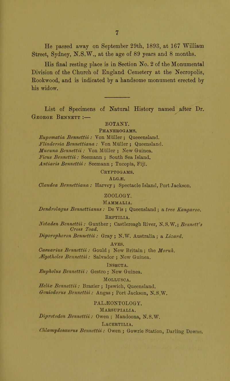 He passed away on September 29th, 1893, at 167 William Street, Sydney, N.S.W,, at the age of 89 years and 8 months. His final resting place is in Section No. 2 of the Monumental Division of the Church of England Cemetery at the Necropolis, Eookwood, and is indicated by a handsome monument erected by his widow. List of Specimens of Natural History named after Dr, George Bennett:— BOTANY. Phanerogams. Eupomatia Bennettii: Von Miiller ; Queeensland. Flindersia Ben-nettiana : Von Miiller ; Queensland. Mucuna Bennettii : Von Miiller ; New Guinea. Ficus Bennettii : Seemann ; South Sea Island. Antiaris Bennettii: Seemann ; Tucopia, Fiji. Cryptogams. AiiG-s:. Glaudea Bennettiana : Harvey; Spectacle Island, Port Jackson, ZOOLOGY. Mammalia. Dendrolagus Bennettiamis: De Vis ; Queensland; a tree Kangaroo. Eeptilia. Kotaden Bennettii: Gunther ; Castlereagh River, Bennett's Cross Toad, Biporophoron Bennettii: Gray ; N.W. Australia; a Lizard. AVES. Gamarius Bennettii : Gould ; New Britain ; the Moruk. ^gotholeg Bennettii: Salvador; New Guinea. INSECTA. Evpholus Bennettii: Gestro ; New Guinea. MOLLUSCA. Helix Bennettii: Brazier ; Ipswich, Queensland. Goniodorus Bennettii: Angas ; Port Jackson, N.S.W. PALAEONTOLOGY. Marsupialia. Diprotodon Bennettii: Owen; Mandoona, N.S.W. Lacbrtilia. Chlamydosaurut Bennettii: Owen; Go wrie Station, Darling Downs.